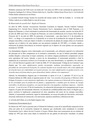 Folleto Informativo Enel Green Power S.p.A.

Mediante sentencias del TAR Lazio con fecha del 5 de marzo de 2009 se han rechazado las apelaciones de
Geopower Sardegna S.r.l, Solvay Chimica Italia S.p.A., Asja Biz e Italian Green Power S.p.A. A la Fecha del
Folleto dichas sentencias no son firmes.
La sociedad Geotech Energy System ha recurrido del mismo modo al TAR de Cerdeña. A                  la Fecha del
Folleto, todavía no se había fijado la vista de la causa.
B) Memorando de acuerdo Enel –Región de Piamonte
En abril de 2009, Assistal- Associazione Nazionale Costruttori di Impianti, Società Umberto Cattaneo
Engineering S.r.l., Società Nuovi Sistemi Termotecnici S.p.A., demandaron ante el TAR Piamonte, a la
Región de Piamonte y a Enel solicitando la anulación del memorando de acuerdo, suscrito con fecha del 25
de julio de 2008 entre Enel y la Región de Piamonte, así como la deliberación de la Giunta Della Regione
Piemonte del 21 de julio de 2008. En particular, el memorando —que dura hasta el 31 de diciembre de
2012— se dirige a la cooperación en el desarrollo en el sector de la producción de energía de fuentes de
energías renovables y tiene por objeto el diseño y la realización de plantas de energía eólica en el territorio
regional con el objetivo de crear plantas con una potencia instalada de 150 MW, y el estudio, diseño y
realización de plantas fotovoltaicas en territorio regional con el objetivo de crear plantas con una potencia
instalada de 120 MW.
Los demandantes alegaron vicios relacionados con el memorando, con referencia especial a la vulneración
del principio de la libre competencia en la normativa comunitaria, sin que le hubiera precedido ninguna
medida dirigida a seleccionar al mejor contratista, sin realizar ninguna ponderación competencial con los
otros operadores del sector. Además, a juicio de los demandantes, el memorando permitiría a Enel la
ampliación de su presencia exclusiva en el mercado en una zona determinada y se opondría a los artículos
221 y 222 del Decreto Legislativo del 12 abril de 2006, Nº 163 (denominado “Código de los Contratos”) que
dispone que “los entes adjudicatarios pueden encomendar, mediante procedimientos negociados no
precedidos de convocatoria de licitación, los contratos basados en un Acuerdo marco sólo si han adjudicado
tal Acuerdo marco de conformidad con la parte presente. Los entes adjudicatarios no pueden recurrir a los
Acuerdos marco de forma abusiva, para obstaculizar, limitar o falsear a la competencia”.
Además, los demandantes alegaron que el memorando se opone al (i) art. 2, apartado 172 de la Ley de
Finanzas Italiana de 2008, desde el siguiente punto de vista: “con acuerdos del programa el Ministero dello
Sviluppo Economico u otros ministerios implicados y las regiones promueven el desarrollo de las empresas y
de las actividades para la producción de plantas y equipamientos y medidas para las fuentes de energía
renovables y la eficiencia energética, con especial atención a las pequeñas y medianas empresas… (omisión
de texto). “y con (ii) el art. 97 de la Constitución y la vulneración del principio de la transparencia por lo que
respecta a la parte del memorando inherente a la cláusula de confidencialidad entre Enel y la Región que, a
priori, excluiría la implicación competencial de otros operadores del sector de las energías renovables.
Además, el memorando constituiría, según los demandantes, un exceso de poder por desviación, motivación
irracional, deficiencia de instrucción y de motivación, injusticia manifiesta y diferencia de trato.
A la Fecha del Folleto, no se ha fijado ninguna vista.
Contencioso Ferrocemento S.p.A.
En febrero de 1997, Enel se personó ante el Tribunal de Verbania a causa de la injustificada suspensión de las
obras por parte de la asociación temporal de empresas que encabezaba como mandataria la sociedad
Ferrocemento S.p.A. (ahora Società Condotte d’Acqua). Dichas obras eran consecuencia de un contrato de
trabajo de 1992 que tenía como objeto la realización de una galería de derivación vinculada a la planta


530
 
