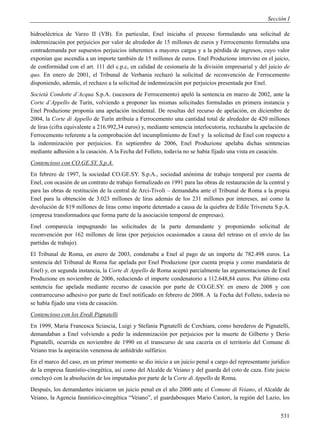 Sección I

hidroeléctrica de Varzo II (VB). En particular, Enel iniciaba el proceso formulando una solicitud de
indemnización por perjuicios por valor de alrededor de 15 millones de euros y Ferrocemento formulaba una
contrademanda por supuestos perjuicios inherentes a mayores cargas y a la pérdida de ingresos, cuyo valor
exponían que ascendía a un importe también de 15 millones de euros. Enel Produzione intervino en el juicio,
de conformidad con el art. 111 del c.p.c, en calidad de cesionaria de la división empresarial y del juicio de
quo. En enero de 2001, el Tribunal de Verbania rechazó la solicitud de reconvención de Ferrocemento
disponiendo, además, el rechazo a la solicitud de indemnización por perjuicios presentada por Enel.
Società Condotte d’Acqua S.p.A. (sucesora de Ferrocemento) apeló la sentencia en marzo de 2002, ante la
Corte d’Appello de Turín, volviendo a proponer las mismas solicitudes formuladas en primera instancia y
Enel Produzione proponía una apelación incidental. De resultas del recurso de apelación, en diciembre de
2004, la Corte di Appello de Turín atribuía a Ferrocemento una cantidad total de alrededor de 420 millones
de liras (cifra equivalente a 216.992,34 euros) y, mediante sentencia interlocutoria, rechazaba la apelación de
Ferrocemento referente a la comprobación del incumplimiento de Enel y la solicitud de Enel con respecto a
la indemnización por perjuicios. En septiembre de 2006, Enel Produzione apelaba dichas sentencias
mediante adhesión a la casación. A la Fecha del Folleto, todavía no se había fijado una vista en casación.
Contencioso con CO.GE.SY. S.p.A.
En febrero de 1997, la sociedad CO.GE.SY. S.p.A., sociedad anónima de trabajo temporal por cuenta de
Enel, con ocasión de un contrato de trabajo formalizado en 1991 para las obras de restauración de la central y
para las obras de restitución de la central de Arci-Tivoli – demandaba ante el Tribunal de Roma a la propia
Enel para la obtención de 3.023 millones de liras además de los 231 millones por intereses, así como la
devolución de 819 millones de liras como importe detentado a causa de la quiebra de Edile Triveneta S.p.A.
(empresa transformadora que forma parte de la asociación temporal de empresas).
Enel comparecía impugnando las solicitudes de la parte demandante y proponiendo solicitud de
reconvención por 162 millones de liras (por perjuicios ocasionados a causa del retraso en el envío de las
partidas de trabajo).
El Tribunal de Roma, en enero de 2003, condenaba a Enel al pago de un importe de 782.498 euros. La
sentencia del Tribunal de Roma fue apelada por Enel Produzione (por cuenta propia y como mandataria de
Enel) y, en segunda instancia, la Corte di Appello de Roma aceptó parcialmente las argumentaciones de Enel
Produzione en noviembre de 2006, reduciendo el importe condenatorio a 112.648,84 euros. Por último esta
sentencia fue apelada mediante recurso de casación por parte de CO.GE.SY. en enero de 2008 y con
contrarrecurso adhesivo por parte de Enel notificado en febrero de 2008. A la Fecha del Folleto, todavía no
se había fijado una vista de casación.
Contencioso con los Eredi Pignatelli
En 1999, Maria Francesca Sciascia, Luigi y Stefania Pignatelli de Cerchiara, como herederos de Pignatelli,
demandaban a Enel volviendo a pedir la indemnización por perjuicios por la muerte de Gilberto y Derio
Pignatelli, ocurrida en noviembre de 1990 en el transcurso de una cacería en el territorio del Comune di
Veiano tras la aspiración venenosa de anhídrido sulfúrico.
En el marco del caso, en un primer momento se dio inicio a un juicio penal a cargo del representante jurídico
de la empresa faunístio-cinegética, así como del Alcalde de Veiano y del guarda del coto de caza. Este juicio
concluyó con la absolución de los imputados por parte de la Corte di Appello de Roma.
Después, los demandantes iniciaron un juicio penal en el año 2000 ante el Comune di Veiano, el Alcalde de
Veiano, la Agencia faunístico-cinegética “Veiano”, el guardabosques Mario Castori, la región del Lazio, los


                                                                                                           531
 