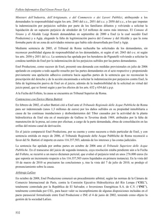 Folleto Informativo Enel Green Power S.p.A.

Ministeri dell’Industria, dell’Artigianato, e del Commercio e dei Lavori Pubblici, atribuyendo a los
demandados la responsabilidad según los arts. 2043 del c.c., 2051 del c.c. y 2050 del c.c., a los que imputan
la indemnización por perjuicios sufridos por parte de los familiares difuntos y volviendo a solicitar la
liquidación de un supuesto perjuicio de alrededor de 5,4 millones de euros más intereses. El Comune di
Veiano y el Alcalde Luigi Romiti demandaban en septiembre de 2000 a Enel (a la cual sucedió Enel
Produzione) y a Agip, alegando la falta de legitimización pasiva del Comune y del Alcalde y que la zona
formaba parte de un zona de actividades mineras que había sido desarrollada por Enel y Agip.
Mediante sentencia de 2005, el Tribunal de Roma rechazaba las solicitudes de los demandantes, sin
reconocer posibilidad alguna de responsabilidad en los demandados, ni según el art. 2043 del c-c. ni según
los arts. 2050 y 2051 del c.c. La sentencia fue apelada por los herederos de Pignatelli volviendo a solicitar la
condena también de Enel por la indemnización de los perjuicios sufridos por las partes demandantes.
Enel Produzione, como sucesor de Enel, presentó una demanda con medidas provisionales en julio de 2006
apelando en conjunto a todo aquello resuelto por las partes demandantes en el acto respectivo y proponiendo
previamente una apelación adhesiva contraria hacia aquellas partes de la sentencia que no reconocían la
prescripción del derecho y de la acción encaminada a solicitar la indemnización por perjuicios contra Enel, la
falta de legitimación pasiva de Enel en el juicio, además de la inadmisibilidad de la solicitud en virtud del
juicio penal, que se formó según y por los efectos de los arts. 652 y 654 del c.p.p.
A la Fecha del Folleto, la causa se encuentra en Tribunal Superior de Roma.
Contencioso con Enrico Maria Battisti
En febrero de 2002, el señor Battisti citó a Enel ante el Tribunale Regionale delle Acque Pubbliche de Roma
para ser indemnizado (unos 1,3 millones de euros) por los daños sufridos en su propiedad inmobiliaria a
causa de las continuas inundaciones y desbordamientos del Tíber causados por la actividad de la planta
hidroeléctrica de Enel sita en el municipio de Gallese in Teverina desde 1969, atribuidos por la falta de
manutención de la presa, así como por efectuar, a cargo de la parte demandada, obras de consolidación en las
orillas del mismo canal de derivación.
En el juicio compareció Enel Produzione, por su cuenta y como sucesora a título particular de Enel, y con
sentencia emitida en mayo de 2006, el Tribunale Regionale delle Acque Pubbliche de Roma reconoció a
favor del Sr. Battisti el importe en euros 116.357,503, además de los intereses y las costas judiciales.
La sentencia fue apelada por ambas partes en octubre de 2006 ante el Tribunale Superiore delle Acque
Pubbliche. En el transcurso del juicio de segunda instancia, cuya resolución estaba pendiente aún a la Fecha
del Folleto, se recurrió a un nuevo dictamen pericial, que evaluó el perjuicio total en unos 276.000 euros (lo
que suponía un incremento respecto a los 116.357,503 euros liquidados en primera instancia). En la vista del
10 de marzo de 2010 se precisaron las conclusiones y, tras la vista del 7 de julio de 2010, se produjo el
pronunciamiento sobre la causa.
Arbitraje LaGeo
En octubre de 2008, Enel Produzione comenzó un procedimiento arbitral, según las normas de la Cámara de
Comercio Internacional de París, contra la Comisión Ejecutiva Hidroeléctrica del Río Lempa (“CEL”),
totalmente controlada por la República de El Salvador, e Inversiones Energéticas S.A. de C.V. (“INE”),
totalmente controlada por CEL, para hacer valer su incumplimiento de algunas disposiciones incluidas en el
pacto parasocial formalizado entre Enel Produzione e INE el 4 de junio de 2002, teniendo como objeto la
gestión de la sociedad LaGeo.



532
 