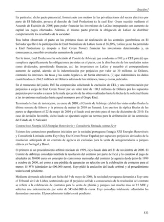 Sección I

En particular, dicho pacto parasocial, formalizado con motivo de las privatizaciones del sector eléctrico por
parte de El Salvador, preveía el derecho de Enel Produzione (a la cual Enel Green sucedió mediante el
Acuerdo de Escisión de 2008) para poder financiar las inversiones de LaGeo impugnando con aumento de
capital los pagos efectuados. Además, el mismo pacto preveía la obligación de LaGeo de distribuir
completamente los resultados de la sociedad.
Tras haber observado el pacto en las primeras fases de realización de las centrales geotérmicas en El
Salvador que llevó la participación de Enel Produzione de LaGeo hasta el 36,20%, LaGeo ya no ha permitido
a Enel Produzione (y después a Enel Green Power) financiar las inversiones determinadas y, en
consecuencia, suscribir eventuales aumentos de capital.
Por lo tanto, Enel Produzione ha solicitado al Comité de Arbitraje que condenara a INE y a CEL para (i) que
cumpliera específicamente las obligaciones previstas en el pacto, con la distribución de los resultados netos
como dividendos, permitiendo financiar, así, las inversiones en LaGeo y suscribir el correspondiente
aumento de capital, además de la indemnización por perjuicios por valor de 30 millones de Dólares,
contando los intereses, las tasas y las costas legales o, de forma alternativa, (ii) que indemnizara los daños
cuantificados en 264,2 millones de Dólares además de los intereses, tasas y costas judiciales.
En el transcurso del juicio, INE ha comparecido solicitando la exclusión de CEL y una indemnización por
perjuicios a cargo de Enel Green Power por un valor total de 100,3 millones de Dólares por los supuestos
perjuicios provocados a causa de la mala ejecución de las obras realizadas hasta la fecha de la solicitud frente
a las inversiones realizadas hasta aquel momento por el Grupo Enel.
Terminada la fase de instrucción, en enero de 2010, el Comité de Arbitraje celebró las vistas orales finales la
última semana de febrero y la primera de marzo de 2010 en Panamá. Los escritos de réplica finales de las
partes se depositaron el 22 de mayo de 2010 y el laudo está previsto para el mes de diciembre de 2010. En
caso de decisión favorable, dicho laudo se ejecutará según las normas para la deliberación de las sentencias
del Estado de El Salvador
Contencioso Energía XXI Energías Renováveis y Consultoria limitada contra Ecyr
Existen dos contenciosos pendientes iniciados por la sociedad portuguesa Energía XXI Energías Renováveis
y Consultoria Limitada contra Ecyr (hoy Enel Green Power España) por supuestos perjuicios derivados de la
resolución anticipada de un contrato de agencia en exclusiva para la venta de aerogeneradores a parques
eólicos en Portugal y Brasil.
El primero es un procedimiento arbitral iniciado en 1999, cuyo laudo data del 21 de noviembre de 2000. El
Comité de Arbitraje consideró indebida la resolución del contrato por parte de Ecyr y lo condenó al pago de
alrededor de 50.000 euros en concepto de comisiones mensuales del contrato de agencia desde julio de 1999
a octubre de 2000, así como a una pérdida de ganancias en relación con la celebración de contratos para al
menos 15 MW (alrededor de 600.000 euros). Ecyr pidió la anulación del laudo arbitral y el procedimiento
todavía está pendiente.
Mediante demanda adicional con fecha del 9 de mayo de 2006, la sociedad portuguesa demandó a Ecyr ante
el Tribunal civil de Lisboa sosteniendo que el prejuicio sufrido a consecuencia de la resolución del contrato
se refiere a la celebración de contratos para la venta de plantas y parques con mucho más de 15 MW y
solicitan una indemnización por valor de 545.666.000 de euros. Ecyr considera totalmente infundadas las
demandas contrarias. El procedimiento todavía está pendiente.




                                                                                                            533
 