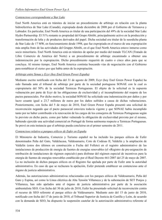 Folleto Informativo Enel Green Power S.p.A.

Contencioso correspondiente a Star Lake
Enel North America está en trámites de iniciar un procedimiento de arbitraje en relación con la planta
hidroeléctrica de Star Lake (Canadá), expropiada desde diciembre de 2008 por el Gobierno de Terranova y
Labrador. En particular, Enel North America es titular de una participación del 49% de la sociedad Star Lake
Hydro Partnership. El 51% restante es propiedad del Grupo Abitibi, principalmente activo en la producción y
transformación de leña y de productos derivados del papel. Dicha sociedad era titular de la susodicha planta
de Star Lake de 17 MW, en funcionamiento desde 1998, que fue expropiada en el marco de una expropiación
más amplia fruto de las actividades del Gruppo Abitibi, en el que Enel North America estuvo inmerso como
socio minoritario. Enel North America está en trámites de apelar por medio del tratado TLCAN (Tratado de
Libre Comercio de América del Norte) a un procedimiento de arbitraje encaminado a obtener una
indemnización por la expropiación. Dicho procedimiento requerirá de cuatro o cinco años para que se
concluya. Al mismo tiempo, Enel North America continúa buscando vías de negociación con el Gobierno
para restablecer el status quo que había antes de la expropiación.
Arbitraje entre Sonae y Ecyr (hoy Enel Green Power España)
Mediante escrito notificado con fecha del 31 de agosto de 2009, Ecyr (hoy Enel Green Power España) ha
sido llamada ante el tribunal de arbitraje por parte de la sociedad portuguesa SONAE con la cual es
copropietaria del 50% de la sociedad Termicas Portuguesas. El objeto de la solicitud es la supuesta
vulneración por parte de Ecyr de las obligaciones de exclusividad y el incumplimiento del respeto de los
pactos parasociales. Por dicho motivo, la sociedad SONAE ha solicitado una indemnización por daños y por
lucro cesante igual a 23,7 millones de euros por los daños sufridos a causa de dichas vulneraciones.
Posteriormente, con fecha del 5 de mayo de 2010, Enel Green Power España presentó una solicitud de
reconvención negando que el pacto parasocial estuviera todavía vigente y que SONAE había incumplido
tanto por no haber contribuido a la renovación de los cargos de los consejeros de Termicas Portuguesas según
lo previsto en dicho pacto, como por haber vulnerado la obligación de exclusividad prevista por el mismo,
habiendo ejercido una actividad comercial en Portugal de forma autónoma respecto a Termicas Portuguesas.
Se prevé en esta instancia que el arbitraje pueda concluirse en el primer semestre de 2011.
Contencioso relativo a parques eólicos de Eufer en España
El Ministerio de Industria, Comercio y Turismo español no ha incluido los parques eólicos de Eufer
denominados Peña del Gato, Valdelacasa, Valdesamario, Coto de Codesas II, Valdelín y la ampliación de
Valdelín (estos dos últimos en construcción a Fecha del Folleto) en el registro administrativo de las
instalaciones de producción de energía de fuentes de energías renovables (el «Registro de pre-asignación de
retribución de instalaciones de régimen especial») para disfrutar del régimen especial de incentivos para la
energía de fuentes de energías renovables establecido por el Real Decreto 661/2007 del 25 de mayo de 2007.
La no inclusión de dichos parques eólicos en el Registro fue apelada por parte de Eufer ante la autoridad
administrativa. En caso de que se rechazara la apelación, Eufer pretende establecer un contencioso ante el
órgano de justicia administrativa.
Además, las autorizaciones administrativas relacionadas con los parques eólicos de Valdesamario, Peña del
Gato y Espina, así como la Línea eléctrica de Alta Tensión Villameca y de la subestación de SET Ponjos y
Villameca, han sido apelados ante el órgano de justicia administrativa por parte de la asociación
ambientalista SEO. Con fecha del 30 de julio de 2010, Eufer ha presentado solicitud de reconvención contra
el recurso de SEO referente al parque eólico de Valdesamario. Mediante auto del 15 de junio de 2010,
notificado con fecha del 17 de junio de 2010, el Tribunal Superior de Justicia de Castilla y León, de acuerdo
con la demanda de SEO, ha dispuesto la suspensión cautelar de la autorización administrativa referente al


534
 