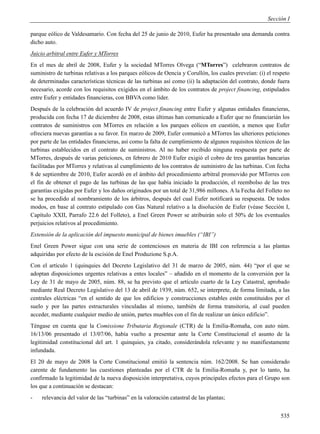 Sección I

parque eólico de Valdesamario. Con fecha del 25 de junio de 2010, Eufer ha presentado una demanda contra
dicho auto.
Juicio arbitral entre Eufer y MTorres
En el mes de abril de 2008, Eufer y la sociedad MTorres Olvega (“MTorres”) celebraron contratos de
suministro de turbinas relativas a los parques eólicos de Oencia y Corullón, los cuales preveían: (i) el respeto
de determinadas características técnicas de las turbinas así como (ii) la adaptación del contrato, donde fuera
necesario, acorde con los requisitos exigidos en el ámbito de los contratos de project financing, estipulados
entre Eufer y entidades financieras, con BBVA como líder.
Después de la celebración del acuerdo IV de project financing entre Eufer y algunas entidades financieras,
producida con fecha 17 de diciembre de 2008, estas últimas han comunicado a Eufer que no financiarián los
contratos de suministros con MTorres en relación a los parques eólicos en cuestión, a menos que Eufer
ofreciera nuevas garantías a su favor. En marzo de 2009, Eufer comunicó a MTorres las ulteriores peticiones
por parte de las entidades financieras, así como la falta de cumplimiento de algunos requisitos técnicos de las
turbinas establecidos en el contrato de suministros. Al no haber recibido ninguna respuesta por parte de
MTorres, después de varias peticiones, en febrero de 2010 Eufer exigió el cobro de tres garantías bancarias
facilitadas por MTorres y relativas al cumplimiento de los contratos de suministro de las turbinas. Con fecha
8 de septiembre de 2010, Eufer acordó en el ámbito del procedimiento arbitral promovido por MTorres con
el fin de obtener el pago de las turbinas de las que había iniciado la producción, el reembolso de las tres
garantías exigidas por Eufer y los daños originados por un total de 31,986 millones. A la Fecha del Folleto no
se ha procedido al nombramiento de los árbitros, después del cual Eufer notificará su respuesta. De todos
modos, en base al contrato estipulado con Gas Natural relativo a la disolución de Eufer (véase Sección I,
Capítulo XXII, Parrafo 22.6 del Folleto), a Enel Green Power se atribuirán solo el 50% de los eventuales
perjuicios relativos al procedimiento.
Extensión de la aplicación del impuesto municipal de bienes imuebles (“IBI”)
Enel Green Power sigue con una serie de contenciosos en materia de IBI con referencia a las plantas
adquiridas por efecto de la escisión de Enel Produzione S.p.A.
Con el artículo 1 (quinquies del Decreto Legislativo del 31 de marzo de 2005, núm. 44) “por el que se
adoptan disposiciones urgentes relativas a entes locales” – añadido en el momento de la conversión por la
Ley de 31 de mayo de 2005, núm. 88, se ha previsto que el artículo cuarto de la Ley Catastral, aprobado
mediante Real Decreto Legislativo del 13 de abril de 1939, núm. 652, se interprete, de forma limitada, a las
centrales eléctricas “en el sentido de que los edificios y construcciones estables estén constituidos por el
suelo y por las partes estructurales vinculadas al mismo, también de forma transitoria, al cual pueden
acceder, mediante cualquier medio de unión, partes muebles con el fin de realizar un único edificio”.
Téngase en cuenta que la Comissione Tributaria Regionale (CTR) de la Emilia-Romaña, con auto núm.
16/13/06 presentado el 13/07/06, había vuelto a presentar ante la Corte Constitucional el asunto de la
legitimidad constitucional del art. 1 quinquies, ya citado, considerándola relevante y no manifiestamente
infundada.
El 20 de mayo de 2008 la Corte Constitucional emitió la sentencia núm. 162/2008. Se han considerado
carente de fundamento las cuestiones planteadas por el CTR de la Emilia-Romaña y, por lo tanto, ha
confirmado la legitimidad de la nueva disposición interpretativa, cuyos principales efectos para el Grupo son
los que a continuación se destacan:
-   relevancia del valor de las “turbinas” en la valoración catastral de las plantas;


                                                                                                            535
 