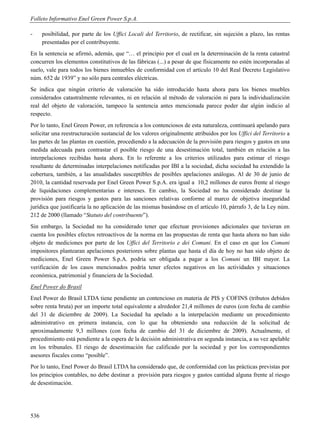 Folleto Informativo Enel Green Power S.p.A.

-     posibilidad, por parte de los Uffici Locali del Territorio, de rectificar, sin sujeción a plazo, las rentas
      presentadas por el contribuyente.
En la sentencia se afirmó, además, que “… el principio por el cual en la determinación de la renta catastral
concurren los elementos constitutivos de las fábricas (...) a pesar de que físicamente no estén incorporadas al
suelo, vale para todos los bienes inmuebles de conformidad con el artículo 10 del Real Decreto Legislativo
núm. 652 de 1939” y no sólo para centrales eléctricas.
Se indica que ningún criterio de valoración ha sido introducido hasta ahora para los bienes muebles
considerados catastralmente relevantes, ni en relación al método de valoración ni para la individualización
real del objeto de valoración, tampoco la sentencia antes mencionada parece poder dar algún indicio al
respecto.
Por lo tanto, Enel Green Power, en referencia a los contenciosos de esta naturaleza, continuará apelando para
solicitar una reestructuración sustancial de los valores originalmente atribuidos por los Uffici del Territorio a
las partes de las plantas en cuestión, procediendo a la adecuación de la provisión para riesgos y gastos en una
medida adecuada para contrastar el posible riesgo de una desestimación total, también en relación a las
interpelaciones recibidas hasta ahora. En lo referente a los criterios utilizados para estimar el riesgo
resultante de determinadas interpelaciones notificadas por IBI a la sociedad, dicha sociedad ha extendido la
cobertura, también, a las anualidades susceptibles de posibles apelaciones análogas. Al de 30 de junio de
2010, la cantidad reservada por Enel Green Power S.p.A. era igual a 10,2 millones de euros frente al riesgo
de liquidaciones complementarias e intereses. En cambio, la Sociedad no ha considerado destinar la
provisión para riesgos y gastos para las sanciones relativas conforme al marco de objetiva inseguridad
jurídica que justificaría la no aplicación de las mismas basándose en el artículo 10, párrafo 3, de la Ley núm.
212 de 2000 (llamado “Statuto del contribuente”).
Sin embargo, la Sociedad no ha considerado tener que efectuar provisiones adicionales que tuvieran en
cuenta los posibles efectos retroactivos de la norma en las propuestas de renta que hasta ahora no han sido
objeto de mediciones por parte de los Uffici del Territorio e dei Comuni. En el caso en que los Comuni
impositores plantearan apelaciones posteriores sobre plantas que hasta el día de hoy no han sido objeto de
mediciones, Enel Green Power S.p.A. podría ser obligada a pagar a los Comuni un IBI mayor. La
verificación de los casos mencionados podría tener efectos negativos en las actividades y situaciones
económica, patrimonial y financiera de la Sociedad.
Enel Power do Brasil
Enel Power do Brasil LTDA tiene pendiente un contencioso en materia de PIS y COFINS (tributos debidos
sobre renta bruta) por un importe total equivalente a alrededor 21,4 millones de euros (con fecha de cambio
del 31 de diciembre de 2009). La Sociedad ha apelado a la interpelación mediante un procedimiento
administrativo en primera instancia, con lo que ha obteniendo una reducción de la solicitud de
aproximadamente 9,3 millones (con fecha de cambio del 31 de diciembre de 2009). Actualmente, el
procedimiento está pendiente a la espera de la decisión administrativa en segunda instancia, a su vez apelable
en los tribunales. El riesgo de desestimación fue calificado por la sociedad y por los correspondientes
asesores fiscales como “posible”.
Por lo tanto, Enel Power do Brasil LTDA ha considerado que, de conformidad con las prácticas previstas por
los principios contables, no debe destinar a provisión para riesgos y gastos cantidad alguna frente al riesgo
de desestimación.




536
 