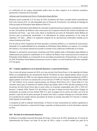 Sección I

La verificación de los riesgos mencionados podría tener un efecto negativo en la situación económica,
patrimonial y financiera de la Sociedad.
Arbitraje entre Geotérmica del Norte y Perforadora Santa Bárbara
Mediante escrito notificado el 27 de mayo de 2010, Geotérmica del Norte, sociedad chilena controlada por
Enel Latin America B.V., ha sido demandada ante la Cámara de Conciliación y de arbitraje de Santiago de
Chile por parte de Perforadora Santa Bárbara (Chile) S.A.
En particular, Perforadora Santa Bárbara ha solicitado la indemnización por perjuicios (cuantificados en total
en unos 14,8 millones de Dólares) como consecuencia de la supuesta extinción del contrato formalizado con
Geotérmica del Norte —que tenía como objeto la distribución por parte de Perforadora Santa Bárbara de
servicios para la perforación encaminados a la individuación de campos geotérmicos en las zonas de
Apacheta y El Tatio— debido a la suspensión temporal de las autorizaciones ambientales emitidas por la
misma Geotérmica del Norte.
El 9 de julio de 2010, Geotérmica del Norte presentó su memoria definitiva y su solicitud de reconvención,
afirmando (i) la inadmisibilidad de las demandas de Perforadora Santa Bárbara con respecto a la invalidez
del contrato y (ii) el propio derecho de rescindir el contrato en las condiciones establecidas en el mismo.
Mediante la solicitud de reconvención, Geotérmica del Norte también pidió a Perforadora Santa Bárbara la
indemnización por perjuicios cuantificados en 4,7 millones de Dólares como consecuencia de los retrasos de
Perforadora Santa Bárbara en el desarrollo de las actividades de perforación. Posteriormente, el 4 de agosto
de 2010, Perforadora Santa Bárbara presentó por escrito la réplica a la cual Geotérmica del Norte respondió
el 27 de agosto.


20.7 Cambios significativos en la situación financiera o comercial del Emisor.
Tras el cierre del primer semestre de 2010, en el mes de julio Enel Green Power: (i) ha adquirido de Endesa
Hellas, en contrapartida de una remuneración total de 20 millones de euros, algunas plantas eólicas con una
capacidad instalada de 6 MW, así como algunas plantas mini-hydro con una capacidad instalada de 2,8 MW y
algunas plantas mini-hydro en construcción con un total de 6,35 MW (Cf. Sección I, Capítulo XXII, Párrafo
22.7 del Folleto); (ii) ha suscrito respectivamente con Siemens Wind Power A/S y Vestas Italia S.r.l. dos
Acuerdos marco para el suministro de turbinas eólicas que podrán cubrir el 60% del plan estratégico de las
inversiones de Enel Green Power para el sector eólico en el período comprendido entre 2011 y 2014 (Cf.
Sección I, Capítulo XXII, Párrafo 22.8 del Folleto); (iii) para el trámite de Enel Green Power España, ha
formalizado un acuerdo con Gas Natural SDG S.A. para el desglose de los activos de Eufer, con el fin de
permitir a cada una de las partes proseguir de manera más eficaz su propia estrategia en el mercado ibérico
de la producción de energía eléctrica procedente de fuentes de energía renovables (Cf. Sección I, Capítulo
XXII, Párrafo 22.6 del Folleto).
A excepción de todo lo indicado anteriormente, el Emisor no tiene conocimiento de cambios significativos
en la situación financiera o comercial del Grupo, acaecidos en fecha posterior al cierre del primer semestre
de 2010.


20.8 Revisión de la información financiera.
El Balance Consolidado Semestral Resumido del Grupo a 30 de junio de 2010, aprobado por el Consejo de
Administración del Emisor con fecha 28 de julio de 2010 y sujeto a revisión contable por parte de la

                                                                                                          537
 