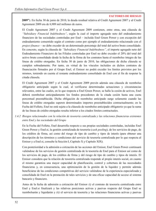 Folleto Informativo Enel Green Power S.p.A.

                                                                                 FACTORES DE RIESGO
      2009”). En fecha 30 de junio de 2010, la deuda residual relativa al Credit Agreement 2007 y al Credit
      Agreement 2009 era de 6,909 mil millones de euros.
      El Credit Agreement 2007 y el Credit Agreement 2009 contienen, entre otras, una cláusula de
      “Subsidiary Financial Indebtedness”, según la cual el importe agregado neto del endeudamiento
      financiero de las sociedades controladas por Enel – incluida Enel Green Power y con excepción del
      endeudamiento consentido según el contrato como por ejemplo el endeudamiento relacionado con el
      project finance – no debe exceder de un determinado porcentaje del total del activo bruto consolidado.
      En concreto, según la cláusula de “Subsidiary Financial Indebtedness”, el importe agregado neto del
      Endeudamiento Financiero de las Filiales controladas por Enel no debe exceder el 20% del total del
      activo bruto consolidado desde la fecha de la firma de los contratos hasta el reembolso íntegro de las
      líneas de crédito otorgadas. En fecha 30 de junio de 2010, las obligaciones de dicha cláusula se
      cumplen sobradamente. Por tanto, en virtud de los vínculos incluidos en dichos contratos de
      financiación firmados por el Grupo Enel, el Emisor no podrá exceder los límites previstos por los
      mismos, teniendo en cuenta el restante endeudamiento consolidado de Enel con el fin de respetar la
      citada cláusula.
      El Credit Agreement 2007 y el Credit Agreement 2009 prevén además una cláusula de reembolso
      obligatorio anticipado según la cual, al verificarse determinadas actuaciones y circunstancias
      relevantes, entre las cuales, en lo que respecta a Enel Green Power, se halla la cesión de activos, Enel
      deberá reembolsar anticipadamente los fondos procedentes de la citada cesión hasta una cuota
      porcentual preestablecida. Dicha obligación de reembolso anticipado surge solamente cuando las
      líneas de crédito otorgadas superen determinados importes preestablecidos contractualmente; en la
      Fecha del Folleto, Enel no está sujeta a la cláusula de reembolso anticipado obligatorio ya que la suma
      de las líneas de crédito otorgadas resulta inferior a los citados límites contractuales.
1.4.2 Riesgos relacionados con la relación de tesorería centralizada y las relaciones financieras existentes
      entre Enel y las sociedades del Grupo
      En la Fecha del Folleto, Enel desarrolla respecto a sus propias sociedades controladas, incluidas Enel
      Green Power y Enel.si, la gestión centralizada de tesorería (cash pooling), de los servicios de pago, de
      los créditos de firma, así como del riesgo de tipo de cambio y tipos de interés (para obtener una
      descripción de los términos y condiciones del servicio de tesorería centralizada por lo que respecta al
      Emisor y a Enel.si, consulte la Sección I, Capítulo X y Capítulo XIX).
      Con posterioridad a la admisión a cotización de las acciones del Emisor, Enel Green Power continuará
      valiéndose de los servicios de gestión centralizada de la tesorería de Enel para el Emisor así como de
      los servicios de pago, de los créditos de firma y del riesgo de tipo de cambio y tipos de interés. El
      Emisor considera que la relación de tesorería centralizada responde al propio interés social, en cuanto
      el mismo garantiza una mayor capacidad de planificación, control y cobertura de las necesidades
      financieras y, en consecuencia, una optimización de la gestión de la liquidez y permite además
      beneficiarse de las condiciones competitivas del servicio valiéndose de la experiencia especializada y
      consolidada de Enel en la prestación de tales servicios y de una eficaz capacidad de acceso al sistema
      bancario y financiero.
      Antes de la fecha de admisión a cotización del Emisor (i) el contrato de tesorería centralizada entre
      Enel y Enel.si finalizará y las relativas posiciones activas y pasivas respecto del Grupo Enel se
      reembolsarán y liquidarán y (ii) el servicio de tesorería y las relaciones financieras activas y pasivas


52
 