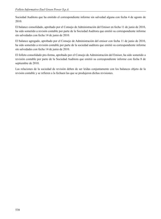 Folleto Informativo Enel Green Power S.p.A.

Sociedad Auditora que ha emitido el correspondiente informe sin salvedad alguna con fecha 4 de agosto de
2010.
El balance consolidado, aprobado por el Consejo de Administración del Emisor en fecha 11 de junio de 2010,
ha sido sometido a revisón contable por parte de la Sociedad Auditora que emitió su correspondiente informe
sín salvedades con fecha 14 de junio de 2010.
El balance agregado, aprobado por el Consejo de Administración del emisor con fecha 11 de junio de 2010,
ha sido sometido a revisión contable por parte de la sociedad auditora que emitió su correspondiente informe
sín salvedades con fecha 14 de junio de 2010.
El folleto consolidado pro-forma, aprobado por el Consejo de Administración del Emisor, ha sido sometido a
revisión contable por parte de la Sociedad Auditora que emitió su correspondiente informe con fecha 8 de
septiembre de 2010.
Las relaciones de la sociedad de revisión deben de ser leídas conjuntamente con los balances objeto de la
revisón contable y se refieren a la fechaen las que se produjeron dichas revisiones.




538
 