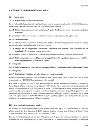 Sección I

CAPÍTULO XXI – INFORMACIÓN ADICIONAL


21.1 Capital social
21.1.1 Capital social suscrito y desembolsado
En la Fecha del Folleto, el capital social del Emisor suscrito y desembolsado es de 1.000.000.000 de euros,
repartido en 5.000.000.000 de acciones con valor nominal de 0,20 euros.
21.1.2 Existencia de acciones no representativas del capital, detalle de su número y de sus características
       principales
En la Fecha del Folleto, la Sociedad no ha emitido acciones no representativas del capital social.
21.1.3 Acciones propias
En la Fecha del Folleto, el Emisor no posee acciones propias y no se han otorgado autorizaciones al Consejo
de Administración para la adquisición de acciones propias.
21.1.4 Importe de las obligaciones convertibles, canjeables con warrants, con indicación de las
       modalidades de conversión, canje o suscripción
En la Fecha del Folleto, la Sociedad no ha emitido obligaciones convertibles, canjeables o con warrants.
21.1.5 Existencia de derechos y/o obligaciones de adquisición sobre capital autorizado pero no emitido o
       de un compromiso para el aumento de capital
No corresponde.
21.1.6 Existencia de ofertas en opción que tengan por objeto el capital de eventuales miembros del Grupo
No corresponde.
21.1.7 Evolución del capital social en los últimos tres ejercicios sociales
El Emisor se constituyó en fecha 1 de diciembre de 2008, con un capital social de 600.000.000,00 de euros
representado por 1.200.000.000 de acciones sin valor nominal.
Con fecha 10 de junio de 2010, la Junta Extraordinaria del Emisor, mediante escritura ante el Notario de
Roma Nicola Atlante, registrada con el número 34336, decidió llevar a cabo una ampliación gratuita del
capital social aumentándolo de 600.000.000,00 de euros a 1.000.000.000,00 de euros, mediante aplicación a
capital social (y su consiguiente reducción equivalente) de parte de la reserva disponible de patrimonio neto
hasta llegar a 400.000.000,00 de euros. La junta extraordinaria del Emisor estableció, asimismo, que la nueva
cifra del capital social de 1.000.000.000,00 de euros quedara repartida en 5.000.000.000 de acciones
ordinarias con un valor nominal de 0,20 euros cada una.


21.2 Acto constitutivo y estatutos sociales
La Sociedad fue constituida mediante escisión de Enel Produzione S.p.A. el 27 de noviembre de 2008 con
efectos a partir del 1 de diciembre de 2008, mediante escritura otorgada ante el Notario de Roma Nicola
Atlante, registrada con el número 29782, del volumen nº 12295.
La junta extraordinaria celebrada con fecha 10 de junio de 2010 aprobó los estatutos que entrarán en vigor en
la fechade inicio de las negociaciones de las acciones en el MTA, para adecuar sus previsiones a la normativa


                                                                                                           539
 