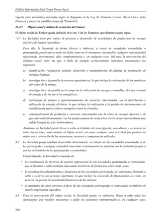 Folleto Informativo Enel Green Power S.p.A.

vigente para sociedades cotizadas según lo dispuesto en la Ley de Finanzas Italiana (Testo Unico della
Finanza) y sucesivas modificaciones (el “Estatuto”).
21.2.1        Objeto social y ámbito de actuación del Emisor
El objeto social del Emisor queda definido en el art. 4 de los Estatutos, que dispone cuanto sigue.
“4.1 La Sociedad tiene por objeto el ejercicio y desarrollo de actividades de producción de energía
     eléctrica de fuentes renovables.
         Para ello, la Sociedad, de forma directa o indirecta, a través de sociedades controladas o
         participadas, puede operar tanto en Italia como en el extranjero y desarrollar cualquier otra actividad
         relacionada, instrumental, afín, complementaria o, en cualquier caso, útil para la consecución del
         objetivo social, entre las que, a título de ejemplo exclusivamente indicativo, encontramos las
         siguientes:
         a)    planificación, realización, gestión, desarrollo y mantenimiento de plantas de producción de
               energía eléctrica;
         b)    investigación y desarrollo de recursos geotérmicos, lo que incluye la valoración de los productos
               derivados de la misma;
         c)    investigación y desarrollo en el campo de la utilización de energías renovables, del uso racional
               de energía y de los servicios energéticos;
         d)    realización de plantas y aprovisionamiento de servicios relacionados con la distribución y
               utilización de energía eléctrica, lo que incluye la realización y la gestión de intervenciones de
               recalificación para el ahorro energético entre la clientela;
         e)    comercialización de productos y servicios relacionados con la venta de energía eléctrica y de
               gas, operando directamente con los propios puntos de venta y/o a través de terceros mediante una
               red de franquicias y/o colaboradores.
         Asimismo, la Sociedad puede llevar a cabo actividades de investigación, consultoría y asistencia en
         todos los sectores concernientes al objeto social, así como cualquier otra actividad que permita un
         mejor uso y valoración de las estructuras, recursos y competencias utilizadas.
4.2      La Sociedad puede también desarrollar directamente, en interés de las sociedades controladas o de
         las participadas, cualquier actividad conectada o instrumental en relación con la actividad propia o
         con las actividades de las participadas o controladas.
         Concretamente, la Sociedad se encarga de:
      • la coordinación de recursos de gestión empresarial de las sociedades participadas o controladas,
        que se llevarán a cabo mediante adecuadas iniciativas de formación, entre otras cosas;
      • la coordinación administrativa y financiera de las sociedades participadas o controladas, llevando a
        cabo a su favor las acciones oportunas, lo que incluye la concesión de financiación así como, en
        general, la gestión de la actividad financiera de las mismas;
      • el suministro de otros servicios a favor de las sociedades participadas o controladas en ámbitos de
        interés empresarial específico.
4.3      Para la consecución del objeto social, la Sociedad puede, en definitiva, llevar a cabo todas las
         operaciones que resulten necesarias o útiles en cuestiones instrumentales o, en cualquier caso,


540
 