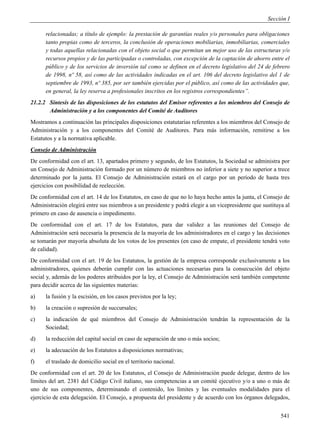 Sección I

      relacionadas; a título de ejemplo: la prestación de garantías reales y/o personales para obligaciones
      tanto propias como de terceros, la conclusión de operaciones mobiliarias, inmobiliarias, comerciales
      y todas aquellas relacionadas con el objeto social o que permitan un mejor uso de las estructuras y/o
      recursos propios y de las participadas o controladas, con excepción de la captación de ahorro entre el
      público y de los servicios de inversión tal como se definen en el decreto legislativo del 24 de febrero
      de 1998, nº 58, así como de las actividades indicadas en el art. 106 del decreto legislativo del 1 de
      septiembre de 1993, nº 385, por ser también ejercidas por el público, así como de las actividades que,
      en general, la ley reserva a profesionales inscritos en los registros correspondientes”.
21.2.2 Síntesis de las disposiciones de los estatutos del Emisor referentes a los miembros del Consejo de
       Administración y a los componentes del Comité de Auditores
Mostramos a continuación las principales disposiciones estatutarias referentes a los miembros del Consejo de
Administración y a los componentes del Comité de Auditores. Para más información, remitirse a los
Estatutos y a la normativa aplicable.
Consejo de Administración
De conformidad con el art. 13, apartados primero y segundo, de los Estatutos, la Sociedad se administra por
un Consejo de Administración formado por un número de miembros no inferior a siete y no superior a trece
determinado por la junta. El Consejo de Administración estará en el cargo por un período de hasta tres
ejercicios con posibilidad de reelección.
De conformidad con el art. 14 de los Estatutos, en caso de que no lo haya hecho antes la junta, el Consejo de
Administración elegirá entre sus miembros a un presidente y podrá elegir a un vicepresidente que sustituya al
primero en caso de ausencia o impedimento.
De conformidad con el art. 17 de los Estatutos, para dar validez a las reuniones del Consejo de
Administración será necesaria la presencia de la mayoría de los administradores en el cargo y las decisiones
se tomarán por mayoría absoluta de los votos de los presentes (en caso de empate, el presidente tendrá voto
de calidad).
De conformidad con el art. 19 de los Estatutos, la gestión de la empresa corresponde exclusivamente a los
administradores, quienes deberán cumplir con las actuaciones necesarias para la consecución del objeto
social y, además de los poderes atribuidos por la ley, el Consejo de Administración será también competente
para decidir acerca de las siguientes materias:
a)    la fusión y la escisión, en los casos previstos por la ley;
b)    la creación o supresión de succursales;
c)    la indicación de qué miembros del Consejo de Administración tendrán la representación de la
      Sociedad;
d)    la reducción del capital social en caso de separación de uno o más socios;
e)    la adecuación de los Estatutos a disposiciones normativas;
f)    el traslado de domicilio social en el territorio nacional.
De conformidad con el art. 20 de los Estatutos, el Consejo de Administración puede delegar, dentro de los
límites del art. 2381 del Código Civil italiano, sus competencias a un comité ejecutivo y/o a uno o más de
uno de sus componentes, determinando el contenido, los límites y las eventuales modalidades para el
ejercicio de esta delegación. El Consejo, a propuesta del presidente y de acuerdo con los órganos delegados,


                                                                                                         541
 