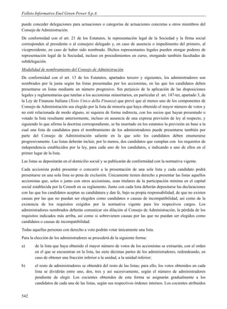 Folleto Informativo Enel Green Power S.p.A.

puede conceder delegaciones para actuaciones o categorías de actuaciones concretas a otros miembros del
Consejo de Administración.
De conformidad con el art. 21 de los Estatutos, la representación legal de la Sociedad y la firma social
corresponden al presidente o al consejero delegado y, en caso de ausencia o impedimento del primero, al
vicepresidente, en caso de haber sido nombrado. Dichos representantes legales pueden otorgar poderes de
representación legal de la Sociedad, incluso en procedimientos en curso, otorgando también facultades de
subdelegación.
Modalidad de nombramiento del Consejo de Administración
De conformidad con el art. 13 de los Estatutos, apartados tercero y siguientes, los administradores son
nombrados por la junta según las listas presentadas por los accionistas, en las que los candidatos deben
presentarse en listas mediante un número progresivo. Sin perjuicio de la aplicación de las disposiciones
legales y reglamentarias que tutelan a los accionistas minoritarios, en particular el art. 147-ter, apartado 3, de
la Ley de Finanzas Italiana (Testo Unico della Finanza) que prevé que al menos uno de los componentes de
Consejo de Administración sea elegido por la lista de minoría que haya obtenido el mayor número de votos y
no esté relacionada de modo alguno, ni siquiera de forma indirecta, con los socios que hayan presentado o
votado la lista resultante anteriormente, incluso en ausencia de una expresa previsión de ley al respecto, y
siguiendo lo que afirma la doctrina correspondiente, se ha insertado en los estatutos la previsión en base a la
cual una lista de candidatos para el nombramiento de los administradores puede presentarse también por
parte del Consejo de Administración saliente en la que solo los candidatos deben enumerarse
progresivamente. Las listas deberán incluir, por lo menos, dos candidatos que cumplan con los requisitos de
independencia establecidos por la ley, para cada uno de los candidatos, e indicando a uno de ellos en el
primer lugar de la lista.
Las listas se depositarán en el domicilio social y se publicarán de conformidad con la normativa vigente.
Cada accionista podrá presentar o concurrir a la presentación de una sola lista y cada candidato podrá
presentarse en una sola lista so pena de exclusión. Únicamente tienen derecho a presentar las listas aquellos
accionistas que, solos o junto con otros accionistas, sean titulares de la participación mínima en el capital
social establecida por la Consob en su reglamento. Junto con cada lista deberán depositarse las declaraciones
con las que los candidatos aceptan su candidatura y dan fe, bajo su propia responsabilidad, de que no existen
causas por las que no puedan ser elegidos como candidatos o causas de incompatibilidad, así como de la
existencia de los requisitos exigidos por la normativa vigente para los respectivos cargos. Los
administradores nombrados deberán comunicar sin dilación al Consejo de Administración, la pérdida de los
requisitos indicados más arriba, así como si sobrevienen causas por las que no puedan ser elegidos como
candidatos o causas de incompatibilidad.
Todas aquellas personas con derecho a voto podrán votar únicamente una lista.
Para la elección de los administradores se procederá de la siguiente forma:
a)      de la lista que haya obtenido el mayor número de votos de los accionistas se extraerán, con el orden
        en el que se encuentran en la lista, las siete décimas partes de los administradores, redondeando, en
        caso de obtener una fracción inferior a la unidad, a la unidad inferior;
b)      el resto de administradores se obtendrá del resto de las listas; para ello, los votos obtenidos en cada
        lista se dividirán entre uno, dos, tres y así sucesivamente, según el número de administradores
        pendiente de elegir. Los cocientes obtenidos de esta forma se asignarán gradualmente a los
        candidatos de cada una de las listas, según sus respectivos órdenes internos. Los cocientes atribuidos


542
 