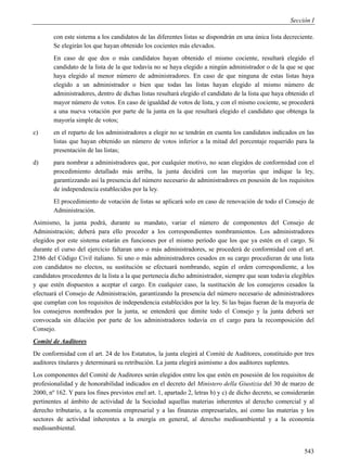 Sección I

        con este sistema a los candidatos de las diferentes listas se dispondrán en una única lista decreciente.
        Se elegirán los que hayan obtenido los cocientes más elevados.
        En caso de que dos o más candidatos hayan obtenido el mismo cociente, resultará elegido el
        candidato de la lista de la que todavía no se haya elegido a ningún administrador o de la que se que
        haya elegido al menor número de administradores. En caso de que ninguna de estas listas haya
        elegido a un administrador o bien que todas las listas hayan elegido al mismo número de
        administradores, dentro de dichas listas resultará elegido el candidato de la lista que haya obtenido el
        mayor número de votos. En caso de igualdad de votos de lista, y con el mismo cociente, se procederá
        a una nueva votación por parte de la junta en la que resultará elegido el candidato que obtenga la
        mayoría simple de votos;
c)      en el reparto de los administradores a elegir no se tendrán en cuenta los candidatos indicados en las
        listas que hayan obtenido un número de votos inferior a la mitad del porcentaje requerido para la
        presentación de las listas;
d)      para nombrar a administradores que, por cualquier motivo, no sean elegidos de conformidad con el
        procedimiento detallado más arriba, la junta decidirá con las mayorías que indique la ley,
        garantizzando así la presencia del número necesario de administradores en posesión de los requisitos
        de independencia establecidos por la ley.
        El procedimiento de votación de listas se aplicará solo en caso de renovación de todo el Consejo de
        Administración.
Asimismo, la junta podrá, durante su mandato, variar el número de componentes del Consejo de
Administración; deberá para ello proceder a los correspondientes nombramientos. Los administradores
elegidos por este sistema estarán en funciones por el mismo período que los que ya estén en el cargo. Si
durante el curso del ejercicio faltaran uno o más administradores, se procederá de conformidad con el art.
2386 del Código Civil italiano. Si uno o más administradores cesados en su cargo procedieran de una lista
con candidatos no electos, su sustitución se efectuará nombrando, según el orden correspondiente, a los
candidatos procedentes de la lista a la que pertenecía dicho administrador, siempre que sean todavía elegibles
y que estén dispuestos a aceptar el cargo. En cualquier caso, la sustitución de los consejeros cesados la
efectuará el Consejo de Administración, garantizando la presencia del número necesario de administradores
que cumplan con los requisitos de independencia establecidos por la ley. Si las bajas fueran de la mayoría de
los consejeros nombrados por la junta, se entenderá que dimite todo el Consejo y la junta deberá ser
convocada sin dilación por parte de los administradores todavía en el cargo para la recomposición del
Consejo.
Comité de Auditores
De conformidad con el art. 24 de los Estatutos, la junta elegirá al Comité de Auditores, constituido por tres
auditores titulares y determinará su retribución. La junta elegirá asimismo a dos auditores suplentes.
Los componentes del Comité de Auditores serán elegidos entre los que estén en posesión de los requisitos de
profesionalidad y de honorabilidad indicados en el decreto del Ministero della Giustizia del 30 de marzo de
2000, nº 162. Y para los fines previstos enel art. 1, apartado 2, letras b) y c) de dicho decreto, se considerarán
pertinentes al ámbito de actividad de la Sociedad aquellas materias inherentes al derecho comercial y al
derecho tributario, a la economía empresarial y a las finanzas empresariales, así como las materias y los
sectores de actividad inherentes a la energía en general, al derecho medioambiental y a la economía
medioambiental.


                                                                                                              543
 