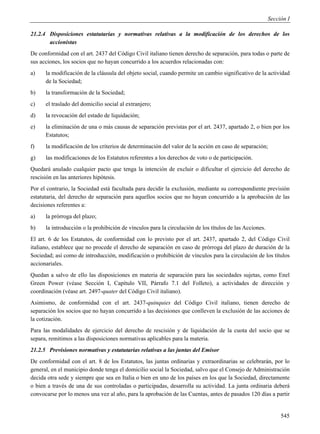 Sección I

21.2.4 Disposiciones estatutarias y normativas relativas a la modificación de los derechos de los
       accionistas
De conformidad con el art. 2437 del Código Civil italiano tienen derecho de separación, para todas o parte de
sus acciones, los socios que no hayan concurrido a los acuerdos relacionadas con:
a)    la modificación de la cláusula del objeto social, cuando permite un cambio significativo de la actividad
      de la Sociedad;
b)    la transformación de la Sociedad;
c)    el traslado del domicilio social al extranjero;
d)    la revocación del estado de liquidación;
e)    la eliminación de una o más causas de separación previstas por el art. 2437, apartado 2, o bien por los
      Estatutos;
f)    la modificación de los criterios de determinación del valor de la acción en caso de separación;
g)    las modificaciones de los Estatutos referentes a los derechos de voto o de participación.
Quedará anulado cualquier pacto que tenga la intención de excluir o dificultar el ejercicio del derecho de
rescisión en las anteriores hipótesis.
Por el contrario, la Sociedad está facultada para decidir la exclusión, mediante su correspondiente previsión
estatutaria, del derecho de separación para aquellos socios que no hayan concurrido a la aprobación de las
decisiones referentes a:
a)    la prórroga del plazo;
b)    la introducción o la prohibición de vínculos para la circulación de los títulos de las Acciones.
El art. 6 de los Estatutos, de conformidad con lo previsto por el art. 2437, apartado 2, del Código Civil
italiano, establece que no procede el derecho de separación en caso de prórroga del plazo de duración de la
Sociedad; así como de introducción, modificación o prohibición de vínculos para la circulación de los títulos
accionariales.
Quedan a salvo de ello las disposiciones en materia de separación para las sociedades sujetas, como Enel
Green Power (véase Sección I, Capítulo VII, Párrafo 7.1 del Folleto), a actividades de dirección y
coordinación (véase art. 2497-quater del Código Civil italiano).
Asimismo, de conformidad con el art. 2437-quinquies del Código Civil italiano, tienen derecho de
separación los socios que no hayan concurrido a las decisiones que conlleven la exclusión de las acciones de
la cotización.
Para las modalidades de ejercicio del derecho de rescisión y de liquidación de la cuota del socio que se
separa, remitimos a las disposiciones normativas aplicables para la materia.
21.2.5 Previsiones normativas y estatutarias relativas a las juntas del Emisor
De conformidad con el art. 8 de los Estatutos, las juntas ordinarias y extraordinarias se celebrarán, por lo
general, en el municipio donde tenga el domicilio social la Sociedad, salvo que el Consejo de Administración
decida otra sede y siempre que sea en Italia o bien en uno de los países en los que la Sociedad, directamente
o bien a través de una de sus controladas o participadas, desarrolla su actividad. La junta ordinaria deberá
convocarse por lo menos una vez al año, para la aprobación de las Cuentas, antes de pasados 120 días a partir


                                                                                                              545
 
