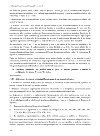 Folleto Informativo Enel Green Power S.p.A.

del cierre del ejercicio social, o bien, antes de pasados 180 días, ya que la Sociedad estará obligada a
preparar el balance consolidado o, en cualquier caso, cuando lo requieran exigencias especiales relativas a la
estructura y al objeto de la Sociedad.
La legitimación para la intervención en la junta y el ejercicio del derecho de voto se regulará conforme a la
normativa vigente.
Las personas con derecho a voto pueden ser representadas en la junta de conformidad con la ley, mediante
delegación de voto por escrito. Con el fin de facilitar la recogida de delegaciones de voto entre los
accionistas dependientes de la Sociedad y de sus controladas, asociados a asociaciones de accionistas que
cumplan con a los requisitos previstos por la normativa vigente en la materia, se pondrán a disposición de
estas asociaciones, según los términos y modalidades acordados con sus representantes legales, espacios para
la comunicación y el desarrollo de la actividad de recogida de delegaciones. El desarrollo de las juntas
seguirá un reglamento específico aprobado mediante decisión de la junta ordinaria de la Sociedad.
De conformidad con el art. 12 de los Estatutos, y con la excepción de las materias reservadas a la
competencia del Consejo de Administración, la junta decidirá sobre todos los temas objeto de su
competencia atribuida por ley. Por otra parte, y de conformidad con el art. 19, apartado segundo, de los
Estatutos, la atribución de dichas competencias al Consejo de Administración no excluye la competencia de
la junta en las mismas materias.
Todas las decisiones, tanto en junta ordinaria como extraordinaria, en primera o en segunda o tercera
convocatoria, se tomarán por las mayorías exigidas por la ley en cada uno de los casos. Las decisiones de la
junta, tomadas de conformidad con la ley y los Estatutos, serán vinculantes para todos los accionistas, por
más que no hayan intervenido en ellos o hayan manifestado su disensión.
21.2.6 Previsiones estatutarias que podrían tener el efecto de retrasar, posponer o impedir la
       modificación del sistema de control del Emisor
No corresponde.
21.2.7 Obligaciones de comunicación al público de las participaciones significativas
Los Estatutos no contienen disposiciones que impongan la realización de una comunicación al público en
caso de variación de las participaciones relevantes.
Se detallan a continuación las principales previsiones relacionadas con la disciplina de las variaciones de las
participaciones significativas. Para más información, remitimos a la normativa aplicable.
Las disposiciones normativas y reglamentarias vigentes prevén, entre otras materias, que todos los que
participen en el capital representado por acciones con derecho a voto de una sociedad cotizada, comuniquen
a la sociedad participada y a la Consob, con las modalidades previstas en el Reglamento de Emisores, lo
siguiente:
a)    la superación del umbral de participación del 2%;
b)    la consecución o superación de los umbrales de participación del 5%, 10%, 15%, 20%, 25%, 30%,
      35%, 40%, 45%, 50%, 66,6%, 75%, 90% y 95%;
c)    La reducción de la participación por debajo de los umbrales indicados en las letras a) y b) anteriores.
En lo que respecta a las obligaciones de comunicación descritas más arriba, se considerarán participaciones
las acciones cuyo titular sea un sujeto, incluso si el derecho de voto corresponde o se atribuye a terceros o
bien está suspendido. Entre otras, se considerarán participaciones las acciones mediante las que corresponde


546
 