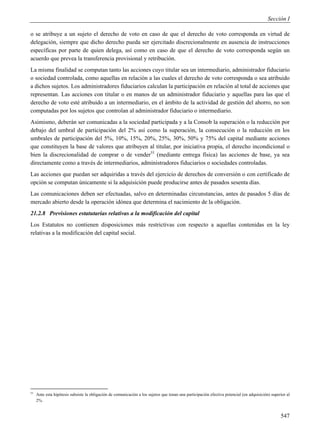 Sección I

o se atribuye a un sujeto el derecho de voto en caso de que el derecho de voto corresponda en virtud de
delegación, siempre que dicho derecho pueda ser ejercitado discrecionalmente en ausencia de instrucciones
específicas por parte de quien delega, así como en caso de que el derecho de voto corresponda según un
acuerdo que prevea la transferencia provisional y retribución.
La misma finalidad se computan tanto las acciones cuyo titular sea un intermediario, administrador fiduciario
o sociedad controlada, como aquellas en relación a las cuales el derecho de voto corresponda o sea atribuido
a dichos sujetos. Los administradores fiduciarios calculan la participación en relación al total de acciones que
representan. Las acciones con titular o en manos de un administrador fiduciario y aquellas para las que el
derecho de voto esté atribuido a un intermediario, en el ámbito de la actividad de gestión del ahorro, no son
computadas por los sujetos que controlan al administrador fiduciario o intermediario.
Asimismo, deberán ser comunicadas a la sociedad participada y a la Consob la superación o la reducción por
debajo del umbral de participación del 2% así como la superación, la consecución o la reducción en los
umbrales de participación del 5%, 10%, 15%, 20%, 25%, 30%, 50% y 75% del capital mediante acciones
que constituyen la base de valores que atribuyen al titular, por iniciativa propia, el derecho incondicional o
bien la discrecionalidad de comprar o de vender55 (mediante entrega física) las acciones de base, ya sea
directamente como a través de intermediarios, administradores fiduciarios o sociedades controladas.
Las acciones que puedan ser adquiridas a través del ejercicio de derechos de conversión o con certificado de
opción se computan únicamente si la adquisición puede producirse antes de pasados sesenta días.
Las comunicaciones deben ser efectuadas, salvo en determinadas circunstancias, antes de pasados 5 días de
mercado abierto desde la operación idónea que determina el nacimiento de la obligación.
21.2.8 Previsiones estatutarias relativas a la modificación del capital
Los Estatutos no contienen disposiciones más restrictivas con respecto a aquellas contenidas en la ley
relativas a la modificación del capital social.




55
     Ante esta hipótesis subsiste la obligación de comunicación a los sujetos que tenan una participación efectiva potencial (en adquisición) superior al
     2%.


                                                                                                                                                   547
 