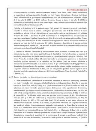 Sección I

                                                                                 FACTORES DE RIESGO
      existentes entre las sociedades controladas externas del Enel Green Power y Enel Finance International
      (a excepción de las líneas de crédito firmadas por Enel Finance International a favor de Enel Green
      Power International B.V., por importe; respectivamente; de 1.200 millones de euros, estipulada a fecha
      de 1 de julio de 2010 y de 2.500 millones de euros, firmada a fecha 13 de julio de 2010) se
      rembolsarán y liquidarán y el servicio de tesorería para las sociedades controladas será llevado a cabo
      por Enel Green Power International B.V.
      En fecha 30 de junio de 2010, la sociedad matriz Enel, a través del contrato de tesorería centralizada,
      concedió al Emisor líneas de crédito a corto plazo por una suma total de 5.100 millones de euros
      (reducido, en julio de 2010, a 2.000 millones de euros), de los cuales se han dispuesto 1.549 millones
      de euros. En fecha 17 de marzo de 2010, en el marco de la reorganización de las actividades de
      energías renovables en España y Portugal y con el fin de reforzar la estructura patrimonial del Grupo,
      el Consejo de Administración de Enel acordó reforzar el patrimonio neto de la Sociedad mediante la
      renuncia por parte de Enel da una parte del crédito financiero a beneficio de la cuenta corriente
      intersocietaria por un importe de 3.700 millones de euros destinado a la correspondiente reserva de
      patrimonio neto disponible de la Sociedad.
      El contrato de tesorería centralizada y las relacionadas líneas de crédito existentes entre Enel y el
      Emisor prevén, entre otras cosas, que Enel tenga la facultad de resolver el contrato y reclamar el
      reembolso anticipado de las citadas líneas de crédito en caso de pérdida del control de Enel sobre Enel
      Green Power. La eventual pérdida del control de Enel y el consiguiente ejercicio de la facultad de
      reembolso podrían repercutir en la capacidad de Enel Green Power de obtener préstamos y
      financiación en sustitución de las ya existentes; en caso de que Enel Green Power obtenga préstamos y
      financiación de otras fuentes, los términos y condiciones de los mismos podrían ser distintos respecto
      a aquellos obtenidos directamente de Enel, con los consiguientes posibles efectos negativos en la
      situación económica, patrimonial y financiera del Emisor y del Grupo. (Véase Sección I, Capítulo X y
      Capítulo XIX)
1.4.3 Riesgos vinculados con las relaciones con partes vinculadas
      El Grupo ha mantenido, y mantiene en la actualidad, relaciones de naturaleza comercial y financiera
      con partes vinculadas entre las cuales se hallan Enel y las sociedades del Grupo Enel. En el semestre
      cerrado en fecha 30 de junio de 2010 y en el ejercicio cerrado en fecha 31 de diciembre de 2009, las
      relaciones con partes vinculadas generaron ingresos derivados de ventas y prestaciones de servicios,
      respectivamente, por importe de 440 millones de euros y 959 millones de euros (el 46% y el 55% del
      saldo total), costes por materias primas y materiales de consumo, respectivamente, de 12 y 15 millones
      de euros (10% y 7% del saldo total), costes por servicios, respectivamente, de 41 y 91 millones de
      euros (el 26% y el 33% del saldo total) y obligaciones financieras, respectivamente, de 30 y 90
      millones de euros (el 42% y 56% del saldo total). En el período al que hacen referencia las
      informaciones financieras incluidas en el Folleto, las principales relaciones con las partes vinculadas
      han tenido por objeto: (i) operaciones con sociedades pertenecientes al Grupo Enel a través de las
      cuales se ha establecido la actual estructura organizativa del Grupo (como la adquisición de Enel.si, de
      Enel Green Power International B.V., de Enel Erelis S.A.S. y la Adquisición de Ecyr), (ii) la gestión
      centralizada de la tesorería, del riesgo generado por la variación de los tipos de interés, la prestación de
      financiación y concesión de garantías; (iii) la compraventa de energía y certificados verdes; (iv) la
      prestación de servicios profesionales y de servicios; (v) la gestión de servicios comunes y el ejercicio



                                                                                                               53
 