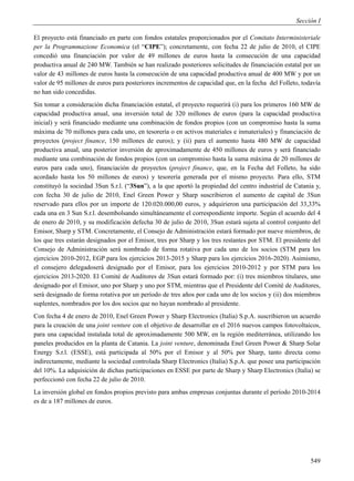 Sección I

El proyecto está financiado en parte con fondos estatales proporcionados por el Comitato Interministeriale
per la Programmazione Economica (el “CIPE”); concretamente, con fecha 22 de julio de 2010, el CIPE
concedió una financiación por valor de 49 millones de euros hasta la consecución de una capacidad
productiva anual de 240 MW. También se han realizado posteriores solicitudes de financiación estatal por un
valor de 43 millones de euros hasta la consecución de una capacidad productiva anual de 400 MW y por un
valor de 95 millones de euros para posteriores incrementos de capacidad que, en la fecha del Folleto, todavía
no han sido concedidas.
Sin tomar a consideración dicha financiación estatal, el proyecto requerirá (i) para los primeros 160 MW de
capacidad productiva anual, una inversión total de 320 millones de euros (para la capacidad productiva
inicial) y será financiado mediante una combinación de fondos propios (con un compromiso hasta la suma
máxima de 70 millones para cada uno, en tesorería o en activos materiales e inmateriales) y financiación de
proyectos (project finance, 150 millones de euros); y (ii) para el aumento hasta 480 MW de capacidad
productiva anual, una posterior inversión de aproximadamente de 450 millones de euros y será financiado
mediante una combinación de fondos propios (con un compromiso hasta la suma máxima de 20 millones de
euros para cada uno), financiación de proyectos (project finance, que, en la Fecha del Folleto, ha sido
acordado hasta los 50 millones de euros) y tesorería generada por el mismo proyecto. Para ello, STM
constituyó la sociedad 3Sun S.r.l. (“3Sun”), a la que aportó la propiedad del centro industrial de Catania y,
con fecha 30 de julio de 2010, Enel Green Power y Sharp suscribieron el aumento de capital de 3Sun
reservado para ellos por un importe de 120.020.000,00 euros, y adquirieron una participación del 33,33%
cada una en 3 Sun S.r.l. desembolsando simultáneamente el correspondiente importe. Según el acuerdo del 4
de enero de 2010, y su modificación defecha 30 de julio de 2010, 3Sun estará sujeta al control conjunto del
Emisor, Sharp y STM. Concretamente, el Consejo de Administración estará formado por nueve miembros, de
los que tres estarán designados por el Emisor, tres por Sharp y los tres restantes por STM. El presidente del
Consejo de Administración será nombrado de forma rotativa por cada uno de los socios (STM para los
ejercicios 2010-2012, EGP para los ejercicios 2013-2015 y Sharp para los ejercicios 2016-2020). Asimismo,
el consejero delegadoserá designado por el Emisor, para los ejercicios 2010-2012 y por STM para los
ejercicios 2013-2020. El Comité de Auditores de 3Sun estará formado por: (i) tres miembros titulares, uno
designado por el Emisor, uno por Sharp y uno por STM, mientras que el Presidente del Comité de Auditores,
será designado de forma rotativa por un período de tres años por cada uno de los socios y (ii) dos miembros
suplentes, nombrados por los dos socios que no hayan nombrado al presidente.
Con fecha 4 de enero de 2010, Enel Green Power y Sharp Electronics (Italia) S.p.A. suscribieron un acuerdo
para la creación de una joint venture con el objetivo de desarrollar en el 2016 nuevos campos fotovoltaicos,
para una capacidad instalada total de aproximadamente 500 MW, en la región mediterránea, utilizando los
paneles producidos en la planta de Catania. La joint venture, denominada Enel Green Power & Sharp Solar
Energy S.r.l. (ESSE), está participada al 50% por el Emisor y al 50% por Sharp, tanto directa como
indirectamente, mediante la sociedad controlada Sharp Electronics (Italia) S.p.A. que posee una participación
del 10%. La adquisición de dichas participaciones en ESSE por parte de Sharp y Sharp Electronics (Italia) se
perfeccionó con fecha 22 de julio de 2010.
La inversión global en fondos propios previsto para ambas empresas conjuntas durante el período 2010-2014
es de a 187 millones de euros.




                                                                                                         549
 