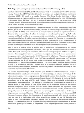 Folleto Informativo Enel Green Power S.p.A.

22.3 Adquisición de una participación minotiraria en Geronimo Wind Energy L.L.C.
Con fecha 6 de noviembre de 2009, Enel North America, a través de su sociedad controlada EGP Geronimo
Holding Company Inc. (“EGP Geronimo”) formalizó un contrato para la adquisición de una participación
minoritaria del 25% del capital en la sociedad Geronimo Wind Energy L.L.C., domiciliada en Edina,
Minnesota, con una cartera de potenciales proyectos que llega aproximadamente a los 4.000 MW, localizados
en Minnesota, Dakota del Norte y del Sur. El precio de la adquisición, por el que se entregaron a EGP
Geronimo acciones preferentes convertibles, fue de 16 millones de Dólares (10,8 millones de euros con el
tipo de cambio en vigor el día 6 de noviembre de 2009).
El acuerdo prevé que EGP Geronimo ponga a disposición una línea de crédito garantizada por Enel North
America, por un total de 36 millones de Dólares (24,2 millones de euros con el tipo de cambio en vigor el día
6 de noviembre de 2009), sujeta a revocación en caso de que no se consigan los objetivos mínimos de
desarrollo de los proyectos. El uso de la línea de crédito deberá ser conforme al presupuesto aprobado por las
partes que establece la cantidad de las sumas que podrán ser solicitadas y en qué momento. El derecho de
revocación de dicha línea de crédito podrá ser ejercitado por parte de EGP Geronimo en caso de que los
objetivos mínimos de desarrollo de los proyectos no se hayan conseguido en los tres meses sucesivos al
plazo fijado para su consecución. Geronimo Wind Energy podrá acceder en los cuatro años sucesivos a los
recursos necesarios para el desarrollo de sus proyectos y para el funcionamiento de la sociedad.
Ante el uso de la línea de crédito, el acuerdo prevé la asignación a EGP Geronimo de una cantidad
correspondiente de acciones preferentes convertibles y prevé que, tras la completa utilización de la línea de
crédito, Enel North America pasará a ser titular indirectamente de una participación del 56% del capital de
Geronimo Wind Energy (siempre que no se produzcan en este período emisiones de nuevas acciones con sus
consiguientes efectos sobre la participación de EGP Geronimo). En la Fecha del Folleto, la participación del
Grupo en Geronimo Wind Energy L.L.C. es del 38,25% del capital social, mientras que el 61,75% restante
está en manos de más de 40 socios, entre los que se encuentran The Rahn Group, L.L.C. y Nixon
Investments, L.L.C. que son titularesrespectivamente del 27,68% y del 14,61%. Asimismo, según el contrato,
en fecha 31 de diciembre de 2015, EGP Geronimo estará en su derecho de obtener el reembolso total de la
línea de crédito y de los dividendos, mediante la readquisición por parte de Geronimo Wind Energy de todas
las acciones preferentes de EGP Geronimo.
Las acciones preferentes otorgan a EGP Geronimo: (i) el derecho de nombrar miembros del Consejo de
Administración de la sociedad proporcionalmente a su participación (que, en la Fecha del Folleto, es de dos
administradores de ocho y será a ser proporcional al porcentaje de acciones the su titularidad posteriormente
a la conversión de las acciones preferentes en acciones ordinarias), (ii) el derecho de percibir dividendos
acumulativos con un tipo anual del 8,75% (en la Fecha del Folleto, no se ha producido la distribución de
dividendos por parte de Geronimo) y (iii) prioridad en el reembolso del capital en caso de liquidación de la
sociedad según el valor nominal de cada acción además de los dividendos acumulados no pagados.
Asimismo, está previsto que las decisiones relativas a algunos tiposde operaciones más importantes (como,
entre otras, emisiones de títulos de capital, venta de activos importantes de la sociedad, modificaciones del
presupuesto, asunción de financiación, operaciones con terceras partes y distribución de dividendos) se
adopten con una mayoría cualificada del 75% de los administradores así como con el voto favorable de EGP
Geronimo. Asimismo, se ha previsto (i) un derecho de tag-along que concede a los socios la potestad de
ceder una cuota de su participación, en la misma proporción con respecto a la que EGP Geronimo haya
puesto en venta y con las mismas condiciones pactadas y (ii) un derecho de drag-along que concede la
potestad a EGP Geronimo de negociar la venta no sólo de la propia participación sino también de la de los
demás socios quienes, por el contrario, se comprometen a ceder sus participaciones a la tercera parte con la


550
 