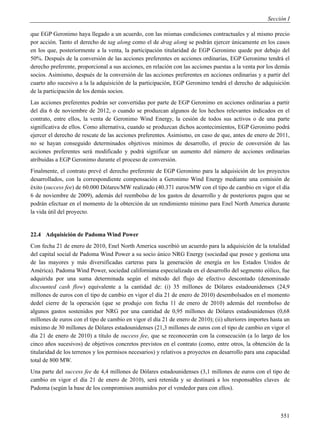 Sección I

que EGP Geronimo haya llegado a un acuerdo, con las mismas condiciones contractuales y al mismo precio
por acción. Tanto el derecho de tag along como el de drag along se podrán ejercer únicamente en los casos
en los que, posteriormente a la venta, la participación titularidad de EGP Geronimo quede por debajo del
50%. Después de la conversión de las acciones preferentes en acciones ordinarias, EGP Geronimo tendrá el
derecho preferente, proporcional a sus acciones, en relación con las acciones puestas a la venta por los demás
socios. Asimismo, después de la conversión de las acciones preferentes en acciones ordinarias y a partir del
cuarto año sucesivo a la la adquisición de la participación, EGP Geronimo tendrá el derecho de adquisición
de la participación de los demás socios.
Las acciones preferentes podrán ser convertidas por parte de EGP Geronimo en acciones ordinarias a partir
del día 6 de noviembre de 2012, o cuando se produzcan algunos de los hechos relevantes indicados en el
contrato, entre ellos, la venta de Geronimo Wind Energy, la cesión de todos sus activos o de una parte
significativa de ellos. Como alternativa, cuando se produzcan dichos acontecimientos, EGP Geronimo podrá
ejercer el derecho de rescate de las acciones preferentes. Asimismo, en caso de que, antes de enero de 2011,
no se hayan conseguido determinados objetivos mínimos de desarrollo, el precio de conversión de las
acciones preferentes será modificado y podrá significar un aumento del número de acciones ordinarias
atribuidas a EGP Geronimo durante el proceso de conversión.
Finalmente, el contrato prevé el derecho preferente de EGP Geronimo para la adquisición de los proyectos
desarrollados, con la correspondiente compensación a Geronimo Wind Energy mediante una comisión de
éxito (success fee) de 60.000 Dólares/MW realizado (40.371 euros/MW con el tipo de cambio en vigor el día
6 de noviembre de 2009), además del reembolso de los gastos de desarrollo y de posteriores pagos que se
podrán efectuar en el momento de la obterción de un rendimiento mínimo para Enel North America durante
la vida útil del proyecto.


22.4 Adquisición de Padoma Wind Power
Con fecha 21 de enero de 2010, Enel North America suscribió un acuerdo para la adquisición de la totalidad
del capital social de Padoma Wind Power a su socio único NRG Energy (sociedad que posee y gestiona una
de las mayores y más diversificadas carteras para la generación de energía en los Estados Unidos de
América). Padoma Wind Power, sociedad californiana especializada en el desarrollo del segmento eólico, fue
adquirida por una suma determinada según el método del flujo de efectivo descontado (denominado
discounted cash flow) equivalente a la cantidad de: (i) 35 millones de Dólares estadounidenses (24,9
millones de euros con el tipo de cambio en vigor el día 21 de enero de 2010) desembolsados en el momento
dedel cierre de la operación (que se produjo con fecha 11 de enero de 2010) además del reembolso de
algunos gastos sostenidos por NRG por una cantidad de 0,95 millones de Dólares estadounidenses (0,68
millones de euros con el tipo de cambio en vigor el día 21 de enero de 2010); (ii) ulteriores importes hasta un
máximo de 30 millones de Dólares estadounidenses (21,3 millones de euros con el tipo de cambio en vigor el
día 21 de enero de 2010) a título de success fee, que se reconocerán con la consecución (a lo largo de los
cinco años sucesivos) de objetivos concretos previstos en el contrato (como, entre otros, la obtención de la
titularidad de los terrenos y los permisos necesarios) y relativos a proyectos en desarrollo para una capacidad
total de 800 MW.
Una parte del success fee de 4,4 millones de Dólares estadounidenses (3,1 millones de euros con el tipo de
cambio en vigor el día 21 de enero de 2010), será retenida y se destinará a los responsables claves de
Padoma (según la base de los compromisos asumidos por el vendedor para con ellos).



                                                                                                           551
 
