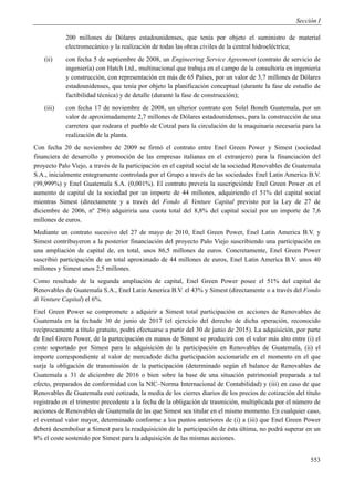 Sección I

            200 millones de Dólares estadounidenses, que tenía por objeto el suministro de material
            electromecánico y la realización de todas las obras civiles de la central hidroeléctrica;
    (ii)    con fecha 5 de septiembre de 2008, un Engineering Service Agreement (contrato de servicio de
            ingeniería) con Hatch Ltd., multinacional que trabaja en el campo de la consultoría en ingeniería
            y construcción, con representación en más de 65 Países, por un valor de 3,7 millones de Dólares
            estadounidenses, que tenía por objeto la planificación conceptual (durante la fase de estudio de
            factibilidad técnica) y de detalle (durante la fase de construcción);
    (iii)   con fecha 17 de noviembre de 2008, un ulterior contrato con Solel Boneh Guatemala, por un
            valor de aproximadamente 2,7 millones de Dólares estadounidenses, para la construcción de una
            carretera que rodeara el pueblo de Cotzal para la circulación de la maquinaria necesaria para la
            realización de la planta.
Con fecha 20 de noviembre de 2009 se firmó el contrato entre Enel Green Power y Simest (sociedad
financiera de desarrollo y promoción de las empresas italianas en el extranjero) para la financiación del
proyecto Palo Viejo, a través de la participación en el capital social de la sociedad Renovables de Guatemala
S.A., inicialmente entegramente controlada por el Grupo a través de las sociedades Enel Latin America B.V.
(99,999%) y Enel Guatemala S.A. (0,001%). El contrato preveía la suscripciónde Enel Green Power en el
aumento de capital de la sociedad por un importe de 44 millones, adquiriendo el 51% del capital social
mientras Simest (directamente y a través del Fondo di Venture Capital previsto por la Ley de 27 de
diciembre de 2006, nº 296) adquiriría una cuota total del 8,8% del capital social por un importe de 7,6
millones de euros.
Mediante un contrato sucesivo del 27 de mayo de 2010, Enel Green Power, Enel Latin America B.V. y
Simest contribuyeron a la posterior financiación del proyecto Palo Viejo suscribiendo una participación en
una ampliación de capital de, en total, unos 86,5 millones de euros. Concretamente, Enel Green Power
suscribió participación de un total aproximado de 44 millones de euros, Enel Latin America B.V. unos 40
millones y Simest unos 2,5 millones.
Como resultado de la segunda ampliación de capital, Enel Green Power posee el 51% del capital de
Renovables de Guatemala S.A., Enel Latin America B.V. el 43% y Simest (directamente o a través del Fondo
di Venture Capital) el 6%.
Enel Green Power se compromete a adquirir a Simest total participación en acciones de Renovables de
Guatemala en la fechade 30 de junio de 2017 (el ejercicio del derecho de dicha operación, reconocido
recíprocamente a título gratuito, podrá efectuarse a partir del 30 de junio de 2015). La adquisición, por parte
de Enel Green Power, de la partecipación en manos de Simest se producirá con el valor más alto entre (i) el
coste soportado por Simest para la adquisición de la participación en Renovables de Guatemala, (ii) el
importe correspondiente al valor de mercadode dicha participación accionariale en el momento en el que
surja la obligación de transmissión de la participación (determinado según el balance de Renovables de
Guatemala a 31 de diciembre de 2016 o bien sobre la base de una situación patrimonial preparada a tal
efecto, preparados de conformidad con la NIC–Norma Internacional de Contabilidad) y (iii) en caso de que
Renovables de Guatemala esté cotizada, la media de los cierres diarios de los precios de cotización del título
registrado en el trimestre precedente a la fecha de la obligación de trasmición, multiplicada por el número de
acciones de Renovables de Guatemala de las que Simest sea titular en el mismo momento. En cualquier caso,
el eventual valor mayor, determinado conforme a los puntos anteriores de (i) a (iii) que Enel Green Power
deberá desembolsar a Simest para la readquisición de la participación de ésta última, no podrá superar en un
8% el coste sostenido por Simest para la adquisición de las mismas acciones.


                                                                                                           553
 