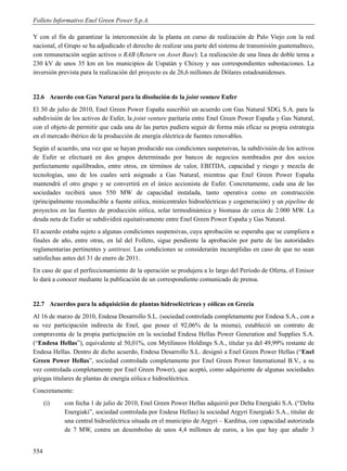 Folleto Informativo Enel Green Power S.p.A.

Y con el fin de garantizar la interconexión de la planta en curso de realización de Palo Viejo con la red
nacional, el Grupo se ha adjudicado el derecho de realizar una parte del sistema de transmisión guatemalteco,
con remuneración según activos o RAB (Return on Asset Base): La realización de una línea de doble terna a
230 kV de unos 35 km en los municipios de Uspatán y Chixoy y sus correspondientes subestaciones. La
inversión prevista para la realización del proyecto es de 26,6 millones de Dólares estadounidenses.


22.6 Acuerdo con Gas Natural para la disolución de la joint venture Eufer
El 30 de julio de 2010, Enel Green Power España suscribió un acuerdo con Gas Natural SDG, S.A. para la
subdivisión de los activos de Eufer, la joint venture paritaria entre Enel Green Power España y Gas Natural,
con el objeto de permitir que cada una de las partes pudiera seguir de forma más eficaz su propia estrategia
en el mercado ibérico de la producción de energía eléctrica de fuentes renovables.
Según el acuerdo, una vez que se hayan producido sus condiciones suspensivas, la subdivisión de los activos
de Eufer se efectuará en dos grupos determinado por bancos de negocios nombrados por dos socios
perfectamente equilibrados, entre otros, en términos de valor, EBITDA, capacidad y riesgo y mezcla de
tecnologías, uno de los cuales será asignado a Gas Natural, mientras que Enel Green Power España
mantendrá el otro grupo y se convertirá en el único accionista de Eufer. Concretamente, cada una de las
sociedades recibirá unos 550 MW de capacidad instalada, tanto operativa como en construcción
(principalmente reconducible a fuente eólica, minicentrales hidroeléctricas y cogeneración) y un pipeline de
proyectos en las fuentes de producción eólica, solar termodinámica y biomasa de cerca de 2.000 MW. La
deuda neta de Eufer se subdividirá equitativamente entre Enel Green Power España y Gas Natural.
El acuerdo estaba sujeto a algunas condiciones suspensivas, cuya aprobación se esperaba que se cumpliera a
finales de año, entre otras, en lal del Folleto, sigue pendiente la aprobación por parte de las autoridades
reglamentarias pertinentes y antitrust. Las condiciones se considerarán incumplidas en caso de que no sean
satisfechas antes del 31 de enero de 2011.
En caso de que el perfeccionamiento de la operación se produjera a lo largo del Período de Oferta, el Emisor
lo dará a conocer mediante la publicación de un correspondiente comunicado de prensa.


22.7 Acuerdos para la adquisición de plantas hidroeléctricas y eólicas en Grecia
Al 16 de marzo de 2010, Endesa Desarrollo S.L. (sociedad controlada completamente por Endesa S.A., con a
su vez participación indirecta de Enel, que posee el 92,06% de la misma), estableció un contrato de
compraventa de la propia participación en la sociedad Endesa Hellas Power Generation and Supplies S.A.
(“Endesa Hellas”), equivalente al 50,01%, con Mytilineos Holdings S.A., titular ya del 49,99% restante de
Endesa Hellas. Dentro de dicho acuerdo, Endesa Desarrollo S.L. designó a Enel Green Power Hellas (“Enel
Green Power Hellas”, sociedad controlada completamente por Enel Green Power International B.V., a su
vez controlada completamente por Enel Green Power), que aceptó, como adquiriente de algunas sociedades
griegas titulares de plantas de energía eólica e hidroeléctrica.
Concretamente:
      (i)   con fecha 1 de julio de 2010, Enel Green Power Hellas adquirió por Delta Energiaki S.A. (“Delta
            Energiaki”, sociedad controlada por Endesa Hellas) la sociedad Argyri Energiaki S.A., titular de
            una central hidroeléctrica situada en el municipio de Argyri – Karditsa, con capacidad autorizada
            de 7 MW, contra un desembolso de unos 4,4 millones de euros, a los que hay que añadir 3


554
 