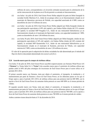 Sección I

           millones de euros, correspondientes a la inversión estimada necesaria para la culminación de la
           red de interconexión de la planta con el fin de permitir su entrada en funcionamiento;
   (ii)    con fecha 1 de julio de 2010, Enel Green Power Hellas adquirió de parte de Delta Energiaki la
           sociedad Aioliki Martinou S.A., titular de un parque eólico ya en funcionamiento situado en el
           municipio de Opountion, provincia de Ftiótide, con capacidad autorizada de 6 MW, contra un
           desembolso de unos 9,5 millones de euros;
   (iii)   con fecha 1 de julio de 2010, Enel Green Power Hellas adquirió por Delta Energiaki (titular de
           una participación equivalente al 49% del capital) y por Endesa Hellas (titular del 51% restante
           del capital), la sociedad SHP Pougakia S.A., titular de una minicentral hidroeléctrica ya en
           funcionamiento situada en el municipio de Sperxiada Lamias, con capacidad instalada de 1 MW,
           contra un desembolso de unos 1,04 millones de euros;
   (iv)    con fecha 30 julio 2010, Enel Green Power Hellas adquirió por Delta Energiaki, (titular de una
           participación equivalente al 54% del capital) y de Endesa Hellas (titular del 46% restante del
           capital), la sociedad SHP Kastaniotiko S.A., titular de una minicentral hidroeléctrica ya en
           funcionamiento situada en el municipio de Kastania, provincia de Trikala, con capacidad
           máxima de 2 MW, contra un desembolso de unos 1,94 millones de euros;
   El valor de la operación para la adquisición de dichas sociedades ha sido determinado por el método del
   flujo de efectivo descontado (denominado discounted cash flow).


22.8 Acuerdo marco para la compra de turbinas eólicas
Con fecha 15 de julio de 2010, Enel Green Power suscribió respectivamente con Siemens Wind Power A/S
(“Siemens”) y Vestas Italia S.r.l. (“Vestas”) dos acuerdos marco para el suministro de turbinas eólicas que
podrán cubrir el 60% del plan estratégico de inversiones de Enel Green Power para el sector eólico en el
período 2011-2014.
El primer acuerdo marco con Siemens, tenía por objeto el suministro, el transporte, la instalación y el
mantenimiento por parte de Siemens a favor de Enel Green Power, en los diferentes países en los que el
Grupo opera y para el período 2011-2014, de turbinas eólicas para una potencia total de 600 MW, con la
opción a favor de Enel Green Power de aumentar dicha potencia en unos 600 MW en el mismo período de
validez.
El segundo acuerdo marco con Vestas, tenía por objeto el suministro, el transporte, la instalación y el
mantenimiento por parte de Vestas a favor de Enel Green Power, en los diferentes países en los que el Grupo
opera y para el período 2011-2014, de turbinas eólicas para una potencia total de 700 MW, con la opción a
favor de Enel Green Power de aumentar dicha potencia en unos 700 MW en el mismo período de validez.
Ambos contratos tienen duración hasta el 31 de diciembre de 2014.




                                                                                                       555
 