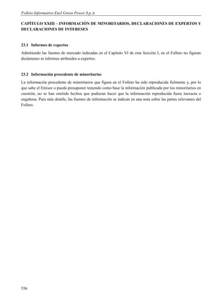 Folleto Informativo Enel Green Power S.p.A.

CAPÍTULO XXIII – INFORMACIÓN DE MINORITARIOS, DECLARACIONES DE EXPERTOS Y
DECLARACIONES DE INTERESES


23.1 Informes de expertos
Admitiendo las fuentes de mercado indicadas en el Capítulo VI de esta Sección I, en el Folleto no figuran
dictámenes ni informes atribuidos a expertos.


23.2 Información procedente de minoritarios
La información procedente de minoritarios que figura en el Folleto ha sido reproducida fielmente y, por lo
que sabe el Emisor o pueda presuponer teniendo como base la información publicada por los minoritarios en
cuestión, no se han omitido hechos que pudieran hacer que la información reproducida fuera inexacta o
engañosa. Para más detalle, las fuentes de información se indican en una nota sobre las partes relevantes del
Folleto.




556
 