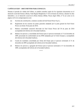 Sección I

CAPÍTULO XXIV – DOCUMENTOS PARA CONSULTA
Durante el período de validez del Folleto, se podrán consultar copias de los siguientes documentos en el
domicilio social del Emisor; (Roma, Viale Regina Margherita nº 125) en horario de oficina y durante los días
laborables y en el domicilio social de la Bolsa Italiana (Milán, Piazza degli Affari, nº 6) así como en la
página web www.enelgreenpower.com:
    (a)    Escritura de constitución y estatutos sociales de Enel Green Power S.p.A.;
    (b)    Reglamento de las sesiones de juntas generales adoptado por la junta general de Enel Green
           Power con fecha 10 de junio de 2010;
    (c)    Balance consolidado semestral abreviado de Enel Green Power del 30 de junio de 2010
           acompañado del informe de la Sociedad Auditora;
    (d)    Balance de ejercicio y consolidado del Emisor para el ejercicio terminado el 31 de diciembre de
           2009, presentado de conformidad con las IFRS adoptadas por la Unión Europea y acompañado
           del informe de la Sociedad Auditora;
    (e)    Cuenta de resultados consolidada pro forma del Grupo para el ejercicio terminado el 31 de
           diciembre de 2009 acompañado del informe de la Sociedad Auditora;
    (f)    Balance de ejercicio y agregado del Emisor para el ejercicio terminado el 31 de diciembre de
           2008, acompañados del informe de la Sociedad Auditora.
                                                   ***




                                                                                                        557
 