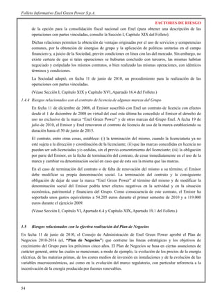 Folleto Informativo Enel Green Power S.p.A.

                                                                                 FACTORES DE RIESGO
      de la opción para la consolidación fiscal nacional con Enel (para obtener una descripción de las
      operaciones con partes vinculadas, consulte la Sección I, Capítulo XIX del Folleto).
      Dichas relaciones permiten la obtención de ventajas originadas por el uso de servicios y competencias
      comunes, por la obtención de sinergias de grupo y la aplicación de políticas unitarias en el campo
      financiero y, a juicio de la Sociedad, prevén condiciones en línea con las del mercado. Sin embargo, no
      existe certeza de que si tales operaciones se hubieran concluido con terceros, las mismas habrían
      negociado y estipulado los mismos contratos, o bien realizado las mismas operaciones, con idénticos
      términos y condiciones.
      La Sociedad adoptó, en fecha 11 de junio de 2010, un procedimiento para la realización de las
      operaciones con partes vinculadas.
      (Véase Sección I, Capítulo XIX y Capítulo XVI, Apartado 16.4 del Folleto.)
1.4.4 Riesgos relacionados con el contrato de licencia de algunas marcas del Grupo
      En fecha 11 de diciembre de 2008, el Emisor suscribió con Enel un contrato de licencia con efectos
      desde el 1 de diciembre de 2008 en virtud del cual esta última ha concedido al Emisor el derecho de
      uso no exclusivo de la marca “Enel Green Power” y de otras marcas del Grupo Enel. A fecha 19 de
      julio de 2010, el Emisor y Enel renovaron el contrato de licencia de uso de la marca estableciendo su
      duración hasta el 30 de junio de 2015.
      El contrato, entre otras cosas, establece: (i) la terminación del mismo, cuando la licenciataria ya no
      esté sujeta a la dirección y coordinación de la licenciante; (ii) que las marcas concedidas en licencia no
      puedan ser sub-licenciadas y/o cedidas, sin el previo consentimiento del licenciante; (iii) la obligación
      por parte del Emisor, en la fecha de terminación del contrato, de cesar inmediatamente en el uso de la
      marca y cambiar su denominación social en caso que de esta sea la misma que las marcas.
      En el caso de terminación del contrato o de falta de renovación del mismo a su término, el Emisor
      debe modificar su propia denominación social. La terminación del contrato y la consiguiente
      obligación de dejar de usar la marca “Enel Green Power” al término del mismo y de modificar la
      denominación social del Emisor podría tener efectos negativos en la actividad y en la situación
      económica, patrimonial y financiera del Grupo. Como consecuencia de este contrato, el Emisor ha
      soportado unos gastos equivalentes a 54.205 euros durante el primer semestre de 2010 y a 119.000
      euros durante el ejercicio 2009.
      (Véase Sección I, Capítulo VI, Apartado 6.4 y Capítulo XIX, Apartado 19.1 del Folleto.)


1.5   Riesgos relacionados con la efectiva realización del Plan de Negocios
En fecha 11 de junio de 2010, el Consejo de Administración de Enel Green Power aprobó el Plan de
Negocios 2010-2014 (el, “Plan de Negocios”) que contiene las líneas estratégicas y los objetivos de
crecimiento del Grupo para los próximos cinco años. El Plan de Negocios se basa en ciertas asunciones de
carácter general, entre las cuales se mencionan, a modo de ejemplo, la evolución de los precios de la energía
eléctrica, de las materias primas, de los costes medios de inversión en instalaciones y de la evolución de las
variables macroeconómicas, así como en la evolución del marco regulatorio, con particular referencia a la
incentivación de la energía producida por fuentes renovables.



54
 