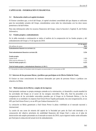 Sección II

CAPÍTULO III – INFORMACIÓN FUNDAMENTAL


3.1     Declaración relativa al capital circulante
El Emisor considera que, a nivel del Grupo, el capital circulante consolidado del que dispone es suficiente
para las necesidades actuales del Grupo, entendiéndose como tales las relacionadas con los doce meses
posteriores a lal del Folleto.
Para más información sobre los recursos financieros del Grupo, véase la Sección I, Capítulo X, del Folleto
Informativo.
3.2     Fondos propios y endeudamiento
En la tabla mostrada a continuación se indica el análisis de la composición de los fondos propios y del
endeudamiento del Grupo a 31 de Agosto de 2010.
                                                                                                             A 31 de agosto
(En millones de euros)                                                                                                2010
Endeudamiento financier no corriente (A)                                                                              1.496

Total endeudamiento financiero corriente (B)                                                                         2.236

Fondos propios
Capital social                                                                                                       1.000
Otras reservas diferentes (*)                                                                                        5.123
Total de fondos propios (C)                                                                                          6.123

Total de fondos propios y endeudamiento financiero (A+B+C)                                                           9.855
(*) Esta partida no incluye los Resultados totales devengados con posterioridad al 31 de diciembre de 2009



3.3 Intereses de las personas físicas y jurídicas que participan en la Oferta Global de Venta
El Emisor no tiene conocimiento de intereses destacados por parte de personas físicas o jurídicas con
relación a la Oferta.


3.4     Motivaciones de la Oferta y empleo de los ingresos
Enel pretende continuar su propia estrategia centrada en la valorización y el desarrollo a escala mundial de
las actividades del Grupo en el sector de las energías renovables. Para ello, Enel ha procedido a la
reorganización de las actividades renovables poseídas por el Grupo en la Península Ibérica, y las ha
conferido en su totalidad a la empresa Enel Green Power España participada, tras esta reorganización, en un
60% por Enel Green Power y en un 40% por Endesa Generación S.A.
La cotización en Bolsa garantizará a Enel Green Power la plena visibilidad en el mercado nacional e
internacional.
La cesión de una cuota de minoría del capital de la Sociedad por parte de Enel está destinada a la
consecución del objetivo prioritario de estabilidad financiera del Grupo Enel y entra en el plan de
desinversión más amplio presentado en el mercado en marzo de 2010, cuyos ingresos totales serán utilizados
por Enel para la reducción del actual nivel de endeudamiento.



                                                                                                                      563
 