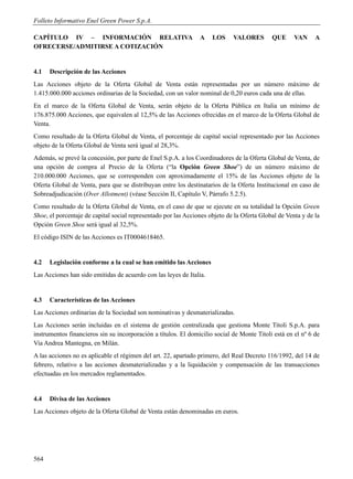 Folleto Informativo Enel Green Power S.p.A.

CAPÍTULO IV – INFORMACIÓN RELATIVA                              A    LOS     VALORES        QUE      VAN     A
OFRECERSE/ADMITIRSE A COTIZACIÓN


4.1   Descripción de las Acciones
Las Acciones objeto de la Oferta Global de Venta están representadas por un número máximo de
1.415.000.000 acciones ordinarias de la Sociedad, con un valor nominal de 0,20 euros cada una de ellas.
En el marco de la Oferta Global de Venta, serán objeto de la Oferta Pública en Italia un mínimo de
176.875.000 Acciones, que equivalen al 12,5% de las Acciones ofrecidas en el marco de la Oferta Global de
Venta.
Como resultado de la Oferta Global de Venta, el porcentaje de capital social representado por las Acciones
objeto de la Oferta Global de Venta será igual al 28,3%.
Además, se prevé la concesión, por parte de Enel S.p.A. a los Coordinadores de la Oferta Global de Venta, de
una opción de compra al Precio de la Oferta (“la Opción Green Shoe”) de un número máximo de
210.000.000 Acciones, que se corresponden con aproximadamente el 15% de las Acciones objeto de la
Oferta Global de Venta, para que se distribuyan entre los destinatarios de la Oferta Institucional en caso de
Sobreadjudicación (Over Allotment) (véase Sección II, Capítulo V, Párrafo 5.2.5).
Como resultado de la Oferta Global de Venta, en el caso de que se ejecute en su totalidad la Opción Green
Shoe, el porcentaje de capital social representado por las Acciones objeto de la Oferta Global de Venta y de la
Opción Green Shoe será igual al 32,5%.
El código ISIN de las Acciones es IT0004618465.


4.2   Legislación conforme a la cual se han emitido las Acciones
Las Acciones han sido emitidas de acuerdo con las leyes de Italia.


4.3   Características de las Acciones
Las Acciones ordinarias de la Sociedad son nominativas y desmaterializadas.
Las Acciones serán incluidas en el sistema de gestión centralizada que gestiona Monte Titoli S.p.A. para
instrumentos financieros sin su incorporación a títulos. El domicilio social de Monte Titoli está en el nº 6 de
Via Andrea Mantegna, en Milán.
A las acciones no es aplicable el régimen del art. 22, apartado primero, del Real Decreto 116/1992, del 14 de
febrero, relativo a las acciones desmaterializadas y a la liquidación y compensación de las transacciones
efectuadas en los mercados reglamentados.


4.4   Divisa de las Acciones
Las Acciones objeto de la Oferta Global de Venta están denominadas en euros.




564
 
