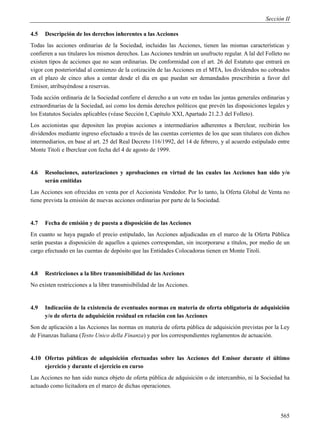 Sección II

4.5   Descripción de los derechos inherentes a las Acciones
Todas las acciones ordinarias de la Sociedad, incluidas las Acciones, tienen las mismas características y
confieren a sus titulares los mismos derechos. Las Acciones tendrán un usufructo regular. A lal del Folleto no
existen tipos de acciones que no sean ordinarias. De conformidad con el art. 26 del Estatuto que entrará en
vigor con posterioridad al comienzo de la cotización de las Acciones en el MTA, los dividendos no cobrados
en el plazo de cinco años a contar desde el día en que puedan ser demandados prescribirán a favor del
Emisor, atribuyéndose a reservas.
Toda acción ordinaria de la Sociedad confiere el derecho a un voto en todas las juntas generales ordinarias y
extraordinarias de la Sociedad, así como los demás derechos políticos que prevén las disposiciones legales y
los Estatutos Sociales aplicables (véase Sección I, Capítulo XXI, Apartado 21.2.3 del Folleto).
Los accionistas que depositen las propias acciones a intermediarios adherentes a Iberclear, recibirán los
dividendos mediante ingreso efectuado a través de las cuentas corrientes de los que sean titulares con dichos
intermediarios, en base al art. 25 del Real Decreto 116/1992, del 14 de febrero, y al acuerdo estipulado entre
Monte Titoli e Iberclear con fecha del 4 de agosto de 1999.


4.6   Resoluciones, autorizaciones y aprobaciones en virtud de las cuales las Acciones han sido y/o
      serán emitidas
Las Acciones son ofrecidas en venta por el Accionista Vendedor. Por lo tanto, la Oferta Global de Venta no
tiene prevista la emisión de nuevas acciones ordinarias por parte de la Sociedad.


4.7   Fecha de emisión y de puesta a disposición de las Acciones
En cuanto se haya pagado el precio estipulado, las Acciones adjudicadas en el marco de la Oferta Pública
serán puestas a disposición de aquellos a quienes correspondan, sin incorporarse a títulos, por medio de un
cargo efectuado en las cuentas de depósito que las Entidades Colocadoras tienen en Monte Titoli.


4.8   Restricciones a la libre transmisibilidad de las Acciones
No existen restricciones a la libre transmisibilidad de las Acciones.


4.9   Indicación de la existencia de eventuales normas en materia de oferta obligatoria de adquisición
      y/o de oferta de adquisición residual en relación con las Acciones
Son de aplicación a las Acciones las normas en materia de oferta pública de adquisición previstas por la Ley
de Finanzas Italiana (Testo Unico della Finanza) y por los correspondientes reglamentos de actuación.


4.10 Ofertas públicas de adquisición efectuadas sobre las Acciones del Emisor durante el último
     ejercicio y durante el ejercicio en curso
Las Acciones no han sido nunca objeto de oferta pública de adquisición o de intercambio, ni la Sociedad ha
actuado como licitadora en el marco de dichas operaciones.




                                                                                                          565
 