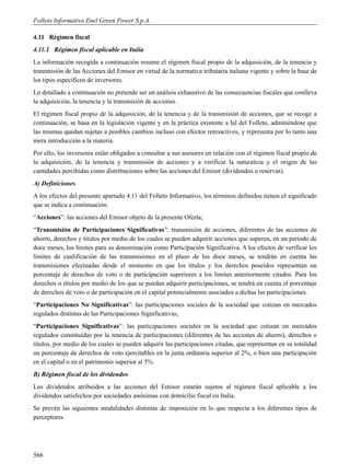 Folleto Informativo Enel Green Power S.p.A.

4.11 Régimen fiscal
4.11.1 Régimen fiscal aplicable en Italia
La información recogida a continuación resume el régimen fiscal propio de la adquisición, de la tenencia y
transmisión de las Acciones del Emisor en virtud de la normativa tributaria italiana vigente y sobre la base de
los tipos específicos de inversores.
Lo detallado a continuación no pretende ser un análisis exhaustivo de las consecuencias fiscales que conlleva
la adquisición, la tenencia y la transmisión de acciones.
El régimen fiscal propio de la adquisición, de la tenencia y de la transmisión de acciones, que se recoge a
continuación, se basa en la legislación vigente y en la práctica existente a lal del Folleto, admitiéndose que
las mismas quedan sujetas a posibles cambios incluso con efectos retroactivos, y representa por lo tanto una
mera introducción a la materia.
Por ello, los inversores están obligados a consultar a sus asesores en relación con el régimen fiscal propio de
la adquisición, de la tenencia y transmisión de acciones y a verificar la naturaleza y el origen de las
cantidades percibidas como distribuciones sobre las acciones del Emisor (dividendos o reservas).
A) Definiciones
A los efectos del presente apartado 4.11 del Folleto Informativo, los términos definidos tienen el significado
que se indica a continuación.
“Acciones”: las acciones del Emisor objeto de la presente Oferta;
“Transmisión de Participaciones Significativas”: transmisión de acciones, diferentes de las acciones de
ahorro, derechos y títulos por medio de los cuales se pueden adquirir acciones que superen, en un período de
doce meses, los límites para su denominación como Participación Significativa. A los efectos de verificar los
límites de cualificación de las transmisiones en el plazo de los doce meses, se tendrán en cuenta las
transmisiones efectuadas desde el momento en que los títulos y los derechos poseídos representan un
porcentaje de derechos de voto o de participación superiores a los límites anteriormente citados. Para los
derechos o títulos por medio de los que se puedan adquirir participaciones, se tendrá en cuenta el porcentaje
de derechos de voto o de participación en el capital potencialmente asociados a dichas las participaciones.
“Participaciones No Significativas”: las participaciones sociales de la sociedad que cotizan en mercados
regulados distintas de las Participaciones Significativas;
“Participaciones Significativas”: las participaciones sociales en la sociedad que cotizan en mercados
regulados constituidas por la tenencia de participaciones (diferentes de las acciones de ahorro), derechos o
títulos, por medio de los cuales se pueden adquirir las participaciones citadas, que representan en su totalidad
un porcentaje de derechos de voto ejercitables en la junta ordinaria superior al 2%, o bien una participación
en el capital o en el patrimonio superior al 5%.
B) Régimen fiscal de los dividendos
Los dividendos atribuidos a las acciones del Emisor estarán sujetos al régimen fiscal aplicable a los
dividendos satisfechos por sociedades anónimas con domicilio fiscal en Italia.
Se prevén las siguientes modalidades distintas de imposición en lo que respecta a los diferentes tipos de
perceptores.




566
 