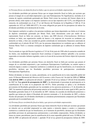 Sección II

(i) Personas físicas con domicilio fiscal en Italia y que no ejercen actividades empresariales
Los dividendos percibidos por personas físicas que no tengan domicilio fiscal en Italia, por acciones que
posean al margen de su actividad empresarial y que sean Participaciones No Significativas, incluidas en el
sistema de registro centralizado gestionado por Monte Titoli (como las acciones del Emisor objeto de la
presente oferta), están sujetas a un impuesto sustitutivo con un tipo impositivo del 12,5%, con obligación de
retención, de conformidad con el art. 27 ter del Decreto del Presidente de la República nº 600 de 19 de
septiembre de 1973 (el “DPR 600/1973”). No existe obligación por parte de los perceptores de indicar los
dividendos percibidos en la declaración de la renta.
Este impuesto sustitutivo se aplica a las personas residentes que tienen depositados sus títulos en el sistema
de depósito centralizado gestionado por Monte Titoli, tanto directamente como por medio de un
representante fiscal en Italia (en concreto, un banco, una SIM (Societá d’Intermediazione Mobiliare)
residente en Italia, una organización estable de bancos o de empresas de inversión no residentes con
domicilio en Italia, o bien una sociedad de gestión centralizada de instrumentos financieros autorizada de
conformidad con el artículo 80 del TUF), por las personas (depositarios) no residentes que se adhieren al
Sistema Monte Titoli o a sistemas extranjeros de depósito centralizado que se adhieren al sistema Monte
Titoli.
Tras la entrada en vigor del Decreto Legislativo nº 213 de 24 de junio de 1998 sobre la anotación contable de
los títulos, esta modalidad de imposición fiscal constituye el régimen ordinario aplicable a las acciones
negociadas en mercados italianos regulados, como es el caso de las acciones del Emisor objeto de la presente
oferta.
Los dividendos percibidos por personas físicas con domicilio fiscal en Italia por acciones que posean al
margen de su actividad empresarial y que constituyan Participaciones Cualificadas, no estarán sujetos a
retención alguna a cuenta o a impuestos sustitutivos a condición de que los beneficiarios, en el momento de
percibirlos, declaren que los Resultados percibidos provienen de participaciones consideradas
Participaciones Significativas.
Dichos dividendos se tienen en cuenta, parcialmente, en la cuantificación de la renta imponible global del
socio. El Decreto Ministerial del Ministero dell’Economia e delle Finanze de 2 de abril de 2008 (el “DM de
2 de abril de 2008”) -en aplicación del artículo 1, apartado 38 de la Ley italiana nº 244 del 24 de diciembre
de 2007 (la “Ley general de presupuestos de 2008”)- ha determinado el porcentaje de participación en la
cuantificación de la renta en la proporción del 49,72%. Dicho porcentaje se aplica a los dividendos
provenientes de Resultados generados por las sociedades en los ejercicios posteriores a 31 de diciembre de
2007. Se mantiene la aplicación del porcentaje anterior en la cuantificación de la renta, igual al 40%, para los
Resultados generados hasta el 31 de diciembre de 2007. Además, los acuerdos de distribución posteriores a
aquellos que tenían por objeto el Resultado del ejercicio terminado a 31 de diciembre de 2007, a efectos
fiscales del perceptor, los dividendos distribuidos se consideran prioritariamente compuestos por Resultados
generados por la sociedad hasta esal.
(ii) Personas físicas con domicilio fiscal en Italia y que ejercen actividades empresariales
Los dividendos percibidos por personas físicas que tienen domicilio fiscal en Italia por acciones que posean
en relación con su actividad empresarial no están sujetos a retención alguna a cuenta o a impuestos
sustitutivos a condición de que los beneficiarios, en el momento de percibirlos, declaren que los Resultados
percibidos provienen de participaciones pertenecientes a actividades empresariales. Dichos dividendos se
tienen en cuenta, parcialmente, para la cuantificación de la renta imponible global del socio. El DM de 2 de
abril de 2008 -en aplicación del artículo 1, apartado 38 de la Ley general de presupuestos italiana de 2008-

                                                                                                            567
 