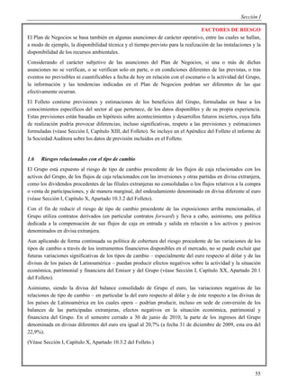 Sección I

                                                                                  FACTORES DE RIESGO
El Plan de Negocios se basa también en algunas asunciones de carácter operativo, entre las cuales se hallan,
a modo de ejemplo, la disponibilidad técnica y el tiempo previsto para la realización de las instalaciones y la
disponibilidad de los recursos ambientales.
Considerando el carácter subjetivo de las asunciones del Plan de Negocios, si una o más de dichas
asunciones no se verifican, o se verifican solo en parte, o en condiciones diferentes de las previstas, o tras
eventos no previsibles ni cuantificables a fecha de hoy en relación con el escenario o la actividad del Grupo,
la información y las tendencias indicadas en el Plan de Negocios podrían ser diferentes de las que
efectivamente ocurran.
El Folleto contiene previsiones y estimaciones de los beneficios del Grupo, formuladas en base a los
conocimientos específicos del sector al que pertenece, de los datos disponibles y de su propia experiencia.
Estas previsiones están basadas en hipótesis sobre acontecimientos y desarrollos futuros inciertos, cuya falta
de realización podría provocar diferencias, incluso significativas, respeto a las previsiones y estimaciones
formuladas (véase Sección I, Capítulo XIII, del Folleto). Se incluye en el Apéndice del Folleto el informe de
la Sociedad Auditora sobre los datos de previsión incluidos en el Folleto.


1.6   Riesgos relacionados con el tipo de cambio
El Grupo está expuesto al riesgo de tipo de cambio procedente de los flujos de caja relacionados con los
activos del Grupo, de los flujos de caja relacionados con las inversiones y otras partidas en divisa extranjera,
como los dividendos procedentes de las filiales extranjeras no consolidadas o los flujos relativos a la compra
o venta de participaciones, y de manera marginal, del endeudamiento denominado en divisa diferente al euro
(véase Sección I, Capítulo X, Apartado 10.3.2 del Folleto).
Con el fin de reducir el riesgo de tipo de cambio procedente de las exposiciones arriba mencionadas, el
Grupo utiliza contratos derivados (en particular contratos forward) y lleva a cabo, asimismo, una política
dedicada a la compensación de sus flujos de caja en entrada y salida en relación a los activos y pasivos
denominados en divisa extranjera.
Aun aplicando de forma continuada su política de cobertura del riesgo procedente de las variaciones de los
tipos de cambio a través de los instrumentos financieros disponibles en el mercado, no se puede excluir que
futuras variaciones significativas de los tipos de cambio – especialmente del euro respecto al dólar y de las
divisas de los países de Latinoamérica – puedan producir efectos negativos sobre la actividad y la situación
económica, patrimonial y financiera del Emisor y del Grupo (véase Sección I, Capítulo XX, Apartado 20.1
del Folleto).
Asimismo, siendo la divisa del balance consolidado de Grupo el euro, las variaciones negativas de las
relaciones de tipo de cambio – en particular la del euro respecto al dólar y de éste respecto a las divisas de
los países de Latinoamérica en los cuales opera – podrían producir, incluso en sede de conversión de los
balances de las participadas extranjeras, efectos negativos en la situación económica, patrimonial y
financiera del Grupo. En el semestre cerrado a 30 de junio de 2010, la parte de los ingresos del Grupo
denominada en divisas diferentes del euro era igual al 20,7% (a fecha 31 de diciembre de 2009, esta era del
22,9%).
(Véase Sección I, Capítulo X, Apartado 10.3.2 del Folleto.)




                                                                                                             55
 