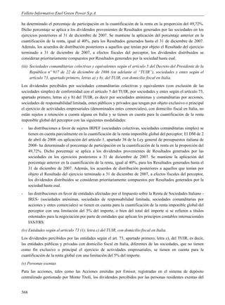 Folleto Informativo Enel Green Power S.p.A.

ha determinado el porcentaje de participación en la cuantificación de la renta en la proporción del 49,72%.
Dicho porcentaje se aplica a los dividendos provenientes de Resultados generados por las sociedades en los
ejercicios posteriores al 31 de diciembre de 2007. Se mantiene la aplicación del porcentaje anterior en la
cuantificación de la renta, igual al 40%, para los Resultados generados hasta el 31 de diciembre de 2007.
Además, los acuerdos de distribución posteriores a aquellos que tenían por objeto el Resultado del ejercicio
terminado a 31 de diciembre de 2007, a efectos fiscales del perceptor, los dividendos distribuidos se
consideran prioritariamente compuestos por Resultados generados por la sociedad hasta esal.
(iii) Sociedades comanditarias colectivas y equivalentes según el artículo 5 del Decreto del Presidente de la
      República nº 917 de 22 de diciembre de 1986 (en adelante el “TUIR”), sociedades y entes según el
      artículo 73, apartado primero, letras a) y b), del TUIR, con domicilio fiscal en Italia.
Los dividendos percibidos por sociedades comanditarias colectivas y equivalentes (con exclusión de las
sociedades simples) de conformidad con el artículo 5 del TUIR, por sociedades y entes según el artículo 73,
apartado primero, letras a) y b) del TUIR, es decir por sociedades anónimas y comanditarias por acciones,
sociedades de responsabilidad limitada, entes públicos y privados que tengan por objeto exclusivo o principal
el ejercicio de actividades empresariales (denominados entes comerciales), con domicilio fiscal en Italia, no
están sujetos a retención a cuenta alguna en Italia y se tienen en cuenta para la cuantificación de la renta
imponible global del perceptor con las siguientes modalidades:
-     las distribuciones a favor de sujetos IRPEF (sociedades colectivas, sociedades comanditarias simples) se
      tienen en cuenta parcialmente en la cuantificación de la renta imponible global del perceptor; El DM de 2
      de abril de 2008 -en aplicación del artículo 1, apartado 38 de la Ley general de presupuestos italiana de
      2008- ha determinado el porcentaje de participación en la cuantificación de la renta en la proporción del
      49,72%. Dicho porcentaje se aplica a los dividendos provenientes de Resultados generados por las
      sociedades en los ejercicios posteriores a 31 de diciembre de 2007. Se mantiene la aplicación del
      porcentaje anterior en la cuantificación de la renta, igual al 40%, para los Resultados generados hasta el
      31 de diciembre de 2007. Además, los acuerdos de distribución posteriores a aquellos que tenían por
      objeto el Resultado del ejercicio terminado a 31 de diciembre de 2007, a efectos fiscales del perceptor,
      los dividendos distribuidos se consideran prioritariamente compuestos por Resultados generados por la
      sociedad hasta esal.
-     las distribuciones en favor de entidades afectadas por el Impuesto sobre la Renta de Sociedades Italiano -
      IRES- (sociedades anónimas, sociedades de responsabilidad limitada, sociedades comanditarias por
      acciones y entes comerciales) se tienen en cuenta para la cuantificación de la renta imponible global del
      perceptor con una limitación del 5% del importe, o bien del total del importe si se refieren a títulos
      ostentados para la negociación por parte de entidades que aplican los principios contables internacionales
      IAS/FRS.
(iv) Entidades según el artículo 73 (1), letra c) del TUIR, con domicilio fiscal en Italia.
Los dividendos percibidos por las entidades según el art. 73, apartado primero, letra c), del TUIR, es decir,
las entidades públicas y privadas con domicilio fiscal en Italia, diferentes de las sociedades, que no tienen
como fin exclusivo o principal el ejercicio de actividades empresariales, se tienen en cuenta para la
cuantificación de la renta global con una limitación del 5% del importe.
(v) Personas exentas
Para las acciones, tales como las Acciones emitidas por Emisor, registradas en el sistema de depósito
centralizado gestionado por Monte Titoli, los dividendos percibidos por las personas residentes exentas del


568
 