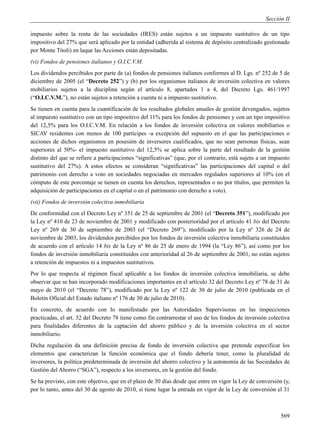 Sección II

impuesto sobre la renta de las sociedades (IRES) están sujetos a un impuesto sustitutivo de un tipo
impositivo del 27% que será aplicado por la entidad (adherida al sistema de depósito centralizado gestionado
por Monte Titoli) en laque las Acciones están depositadas.
(vi) Fondos de pensiones italianos y O.I.C.V.M.
Los dividendos percibidos por parte de (a) fondos de pensiones italianos conformes al D. Lgs. nº 252 de 5 de
diciembre de 2005 (el “Decreto 252”) y (b) por los organismos italianos de inversión colectiva en valores
mobiliarios sujetos a la disciplina según el artículo 8, apartados 1 a 4, del Decreto Lgs. 461/1997
(“O.I.C.V.M.”), no están sujetos a retención a cuenta ni a impuesto sustitutivo.
Se tienen en cuenta para la cuantificación de los resultados globales anuales de gestión devengados, sujetos
al impuesto sustitutivo con un tipo impositivo del 11% para los fondos de pensiones y con un tipo impositivo
del 12,5% para los O.I.C.V.M. En relación a los fondos de inversión colectiva en valores mobiliarios o
SICAV residentes con menos de 100 partícipes -a excepción del supuesto en el que las participaciones o
acciones de dichos organismos en posesión de inversores cualificados, que no sean personas físicas, sean
superiores al 50%- el impuesto sustitutivo del 12,5% se aplica sobre la parte del resultado de la gestión
distinto del que se refiere a participaciones “significativas” (que, por el contrario, está sujeto a un impuesto
sustitutivo del 27%). A estos efectos se consideran “significativas” las participaciones del capital o del
patrimonio con derecho a voto en sociedades negociadas en mercados regulados superiores al 10% (en el
cómputo de este porcentaje se tienen en cuenta los derechos, representados o no por títulos, que permiten la
adquisición de participaciones en el capital o en el patrimonio con derecho a voto).
(vii) Fondos de inversión colectiva inmobiliaria
De conformidad con el Decreto Ley nº 351 de 25 de septiembre de 2001 (el “Decreto 351”), modificado por
la Ley nº 410 de 23 de noviembre de 2001 y modificado con posterioridad por el artículo 41 bis del Decreto
Ley nº 269 de 30 de septiembre de 2003 (el “Decreto 269”), modificado por la Ley nº 326 de 24 de
noviembre de 2003, los dividendos percibidos por los fondos de inversión colectiva inmobiliaria constituidos
de acuerdo con el artículo 14 bis de la Ley nº 86 de 25 de enero de 1994 (la “Ley 86”), así como por los
fondos de inversión inmobiliaria constituidos con anterioridad al 26 de septiembre de 2001, no están sujetos
a retención de impuestos ni a impuestos sustitutivos.
Por lo que respecta al régimen fiscal aplicable a los fondos de inversión colectiva inmobiliaria, se debe
observar que se han incorporado modificaciones importantes en el artículo 32 del Decreto Ley nº 78 de 31 de
mayo de 2010 (el “Decreto 78”), modificado por la Ley nº 122 de 30 de julio de 2010 (publicada en el
Boletín Oficial del Estado italiano nº 176 de 30 de julio de 2010).
En concreto, de acuerdo con lo manifestado por las Autoridades Supervisoras en las inspecciones
practicadas, el art. 32 del Decreto 78 tiene como fin contrarrestar el uso de los fondos de inversión colectiva
para finalidades diferentes de la captación del ahorro público y de la inversión colectiva en el sector
inmobiliario.
Dicha regulación da una definición precisa de fondo de inversión colectiva que pretende especificar los
elementos que caracterizan la función económica que el fondo debería tener, como la pluralidad de
inversores, la política predeterminada de inversión del ahorro colectivo y la autonomía de las Sociedades de
Gestión del Ahorro (“SGA”), respecto a los inversores, en la gestión del fondo.
Se ha previsto, con este objetivo, que en el plazo de 30 días desde que entre en vigor la Ley de conversión (y,
por lo tanto, antes del 30 de agosto de 2010, si tiene lugar la entrada en vigor de la Ley de conversión el 31



                                                                                                            569
 