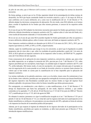 Folleto Informativo Enel Green Power S.p.A.

de julio de este año), que el Ministero dell’economia e delle finanze promulgue las normas de desarrollo
necesarias.
De forma análoga, se prevé que en los 30 días siguientes (desde lal de promulgación de dichas normas de
desarrollo), las SGA que hayan constituido fondos de inversión colectiva y que a 31 de mayo de 2010 no
sean conformes con la nueva definición, tal y como reza la modificación del art. 32 del Decreto nº 78,
deberán adoptar las decisiones consiguientes de adecuación. De otro modo, estas SGA deberán, en el mismo
plazo, acordar la liquidación de los fondos que ellas mismas gestionan, si carecen de los requisitos arriba
indicados.
En el caso de que las SGA adopten las decisiones necesarias para ajustar los fondos que gestionan a la nueva
definición, deberán desembolsar un impuesto sustitutivo del 5%, a aplicar sobre el valor neto del fondo, tal y
como resulta del documento redactado a 31 de diciembre de 2009.
De no ser así, en el caso de que estas SGA acuerden liquidar los fondos gestionados por ellas sin ajustarse a
la nueva definición, deberán aplicar, sobre el mismo valor neto, del fondo un impuesto sustitutivo del 7%.
Estos impuestos sustitutivos deberán ser abonados por la SGA el 31 de marzo de 2011, 2012 y 2013, por un
importe equivalente al, el 40%, el 30% y el 30%, respectivamente.
Además, según las modificaciones que recoge la Ley de conversión, se prevé que la liquidación no podrá
posponerse más de cinco años y que, sobre los resultados de gestión producidos a partir del 1 de enero de
2010, la SGA aplicará un impuesto sustitutivo de los impuestos sobre la renta y del IRAP del 7%, pagadero
antes del 16 de febrero del año siguiente.
Como consecuencia de la aplicación de estos impuestos sustitutivos, está previsto, además, que, para evitar
una doble imposición, no se aplique la retención del 20%, prevista por el art. 7 del Decreto nº 351, sobre
ingresos percibidos por los suscriptores, hasta llegar a la cantidad sujeta al impuesto sustitutivo del 5% o del
7%, arriba indicados. Del mismo modo, el coste de suscripción o de compra relevante para el suscriptor en
caso de negociación de la cuota poseída en un fondo de inversión colectiva se reconoce hasta alcanzar los
valores que se han tenido en cuenta para la cuantificación de la base imponible para la aplicación del
impuesto sustitutivo.
Las normas explicadas en los párrafos anteriores, como ya se ha dicho, tienen como fin contrarrestar el uso
de los fondos como vehículos, poseídos por una agrupación restringida de inversores que desean beneficiarse
del régimen impositivo más Resultadoso acordado para los mismos fondos en lugar del régimen fiscal
ordinario aplicable a las persones físicas sobre los bienes inmuebles que dichas personas poseen.
Por consiguiente, en consideración a este objetivo y a estas modificaciones, el art. 32 del Decreto nº 78
deroga las disposiciones que hasta hoy perseguían, de otro modo, objetivos similares, y que estaban
contenidas en los apartados 17 a 20, del art. 82 del Decreto Ley nº 112 del 25 de junio de 2008 (el “Decreto
112”), modificado por la Ley nº 133, del 6 de agosto de 2008.
No obstante lo anterior, permanece en vigor la modificación recogida en el art. 7 del Decreto nº 351 por el
párrafo 21 del art. 82 del Decreto nº 112, en virtud del cual los ingresos derivados de la participación en los
fondos inmobiliarios se atribuyen a los perceptores con una retención del 20%, aplicada en forma de anticipo
o de impuesto (en función de la naturaleza jurídica del perceptor).
Además, por lo que respecta al régimen de tributación de los ingresos derivados de la participación en los
fondos inmobiliarios, percibidos por sujetos no residentes, se debe tener presente que el Decreto nº 78 ha
introducido algunas modificaciones.


570
 