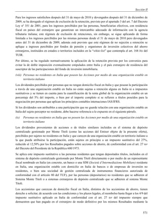 Sección II

Para los ingresos satisfechos después del 31 de mayo de 2010 y devengados después del 31 de diciembre de
2009, se ha derogado el régimen de exclusión de la retención, previsto por el apartado 3 del art. 7 del Decreto
Ley nº 351 de 2001, para los ingresos percibidos por las personas, beneficiarias efectivos, con residencia
fiscal en países del extranjero que garantizan un intercambio adecuado de información con la agencia
tributaria italiana; este régimen de exclusión de retenciones, sin embargo, se sigue aplicando de forma
limitada a los ingresos percibidos por las mismas personas desde el 31 de mayo de 2010 pero devengados
antes del 31 de diciembre de 2009; además está previsto que este régimen de no sujeción a retención se
aplique a ingresos percibidos por fondos de pensión y organismos de inversión colectivos del ahorro
extranjeros, instituidos en estados o territorios incluidos en la “white-list” que contempla el art. 168 bis del
TUIR.
Por último, se ha regulado normativamente la aplicación de la retención prevista por los convenios para
evitar la de doble imposición eventualmente estipulados entre Italia y el país extranjero de residencia del
suscriptor de las participaciones del fondo de inversión inmobiliaria.
(viii) Personas no residentes en Italia que poseen las Acciones por medio de una organización estable en
       territorio italiano
Los dividendos percibidos por personas que no tengan domicilio fiscal en Italia y que posean la participación
a través de una organización estable en Italia no están sujetas a retención alguna en Italia ni a impuestos
sustitutivos y se tienen en cuenta para la cuantificación de la renta global de la organización estable en un
porcentaje del 5% del importe, o bien por el importe completo si se refieren a títulos poseídos para la
negociación por personas que aplican los principios contables internaciones IAS/IFRS.
Si los dividendos son atribuibles a una participación que no guarde relación con una organización estable en
Italia del sujeto perceptor no residente, debe hacerse referencia a lo expuesto en el siguiente párrafo.
(ix)   Personas no residentes en Italia que no poseen las Acciones por medio de una organización estable en
       territorio italiano
Los dividendos provenientes de acciones o de títulos similares incluidos en el sistema de depósito
centralizado gestionado por Monte Titoli (como las acciones del Emisor objeto de la presente oferta),
percibidos por sujetos no residentes en Italia y que carecen de una organización estable en territorio italiano a
la que pueda atribuirse la participación, están sujetos en principio a un impuesto sustitutivo del 27%,
reducido al 12,50% por los Resultados pagados sobre acciones de ahorro, de conformidad con el art. 27 ter
del Decreto del Presidente de la República 600/1973.
Se aplica este impuesto sustitutivo a las personas residentes que tengan depositados títulos, incluidos en el
sistema de depósito centralizado gestionado por Monte Titoli directamente o por medio de un representante
fiscal nombrado en Italia (en concreto, un banco o una SIM (Societá d’Intermediazione Mobiliare) residente
en Italia, una organización estable con domicilio en Italia de bancos o de empresas de inversión no
residentes, o bien una sociedad de gestión centralizada de instrumentos financieros autorizada de
conformidad con el artículo 80 del TUF), por las personas (depositarios) no residentes que se adhieren al
Sistema Monte Titoli o a sistemas extranjeros de depósito centralizado que se adhieren al sistema Monte
Titoli.
Los accionistas que carezcan de domicilio fiscal en Italia, distintos de los accionistas de ahorro, tienen
derecho a solicitar, de acuerdo con las condiciones y los plazos legales, el reembolso hasta llegar a los 4/9 del
impuesto sustitutivo aplicado en Italia de conformidad con el art. 27 ter del impuesto siempre que
demuestren que han pagado en el extranjero de modo definitivo por los mismos Resultados mediante la


                                                                                                             571
 