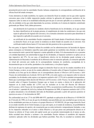 Folleto Informativo Enel Green Power S.p.A.

presentación previa ante las autoridades fiscales italianas competentes la correspondiente certificación de la
oficina fiscal del estado extranjero.
Como alternativa al citado reembolso, los sujetos con domicilio fiscal en estados con los que estén vigentes
convenios para evitar la doble imposición pueden solicitar la aplicación del impuesto sustitutivo de los
impuestos sobre la renta en la modalidad (reducida) prevista por el convenio aplicable en su momento. Para
ello, las entidades en las que están depositadas las acciones, incluidas en el sistema de depósito centralizado
gestionado por Monte Titoli, deben procurarse:
-     una declaración de la persona no residente efectiva beneficiaria de los dividendos, en la que consten
      los datos identificativos de la propia persona, el cumplimiento de todas las condiciones a las que está
      sujeta la aplicación del régimen del convenio y los eventuales elementos necesarios para determinar el
      tipo impositivo aplicable de acuerdo con el convenio;
-     un certificado de las autoridades fiscales competentes del Estado donde el beneficiario efectivo tenga
      su domicilio fiscal, en la que conste la residencia en dicho Estado de acuerdo con el convenio. Este
      certificado tendrá efectos hasta el 31 de marzo del año posterior al de su presentación.
Por otra parte, la Agencia Tributaria italiana ha acordado con las administraciones de hacienda de algunos
países extranjeros un formulario específico para poder garantizar un reembolso más eficiente y más ágil o
una exoneración total o parcial del impuesto a cuenta aplicable en Italia. Si la documentación no se presenta
a la entidad depositaria con anterioridad al pago de los dividendos, el impuesto sustitutivo se aplica con un
tipo impositivo del 27%. En ese caso, el beneficiario efectivo de los dividendos puede reclamar a la
Administración de Hacienda el reembolso de la diferencia entre la retención aplicada y la retención aplicable
en virtud del convenio por medio de la correspondiente instancia de reembolso, acompañada de la
documentación que se cita arriba, ajustándose a las condiciones y a los plazos legales.
En el caso de que los sujetos perceptores tengan (i) domicilio fiscal en uno de los estados miembros de la
Unión Europea, es decir, en uno de los estados adheridos al Acuerdo sobre el Espacio Económico Europeo e
incluidos en la lista que ha de elaborar con el correspondiente decreto el Ministero dell’Economia e delle
Finanze de conformidad con el artículo 168 bis del TUIR y (ii) estén sujetos a un impuesto sobre la renta de
sociedades, los dividendos están sujetos a un impuesto sustitutivo del 1,375% de la cantidad correspondiente.
Hasta que se promulgue dicho decreto del Ministero dell’Economia e delle Finanze, los estados adheridos al
Acuerdo sobre el Espacio Económico Europeo que se tienen en cuenta a efectos de la aplicación del
impuesto en la citada medida del 1,375% son los incluidos en la lista del Decreto del Ministero
dell’Economia e delle Finanze de 4 de septiembre de 1996 y sus posteriores modificaciones. De conformidad
con el artículo 1, apartado 68, de la Ley italiana de Presupuestos de 2008, el impuesto sustitutivo del 1,375%
se aplica únicamente a los dividendos derivados de Resultados generados a partir del ejercicio posterior al
ejercicio en curso a 31 de diciembre de 2007.
De conformidad con el art. 27 bis del DPR 600/1973, aprobado en aplicación de la Directiva nº 435/90/CEE
de 23 de julio de 1990, en el caso de que los dividendos sean percibidos por una sociedad (a) que revista una
de las modalidades previstas en el anexo a la propia Directiva nº 435/90/CEE, (b) que tenga domicilio fiscal
en un estado miembro de la Unión Europea, (c) que está sujeta, en el estado de residencia, sin posibilidad de
disfrutar de regímenes de opción o de exoneración que no estén territorial o temporalmente limitados, a uno
de los impuestos indicados en el anexo a dicha Directiva y (d) que posea una participación directa en el
Emisor no inferior al 10 por ciento del capital social, por un período ininterrumpido de al menos un año,
dicha sociedad tiene derecho a reclamar a las autoridades fiscales italianas el reembolso del impuesto
sustitutivo aplicado sobre los dividendos que hubiera percibido. Para ello, la sociedad no residente debe


572
 