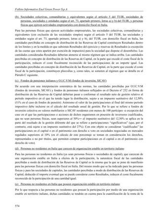 Folleto Informativo Enel Green Power S.p.A.

(b) Sociedades colectivas, comanditarias y equivalentes según el artículo 5 del TUIR, sociedades de
    personas, sociedades y entidades según el art. 73, apartado primero, letras a) y b) del TUIR, y personas
    físicas que ejercen actividades empresariales con domicilio fiscal en Italia.
Para las personas físicas que ejercen actividades empresariales, las sociedades colectivas, comanditarias y
equivalentes (con exclusión de las sociedades simples) según el artículo 5 del TUIR, las sociedades y
entidades según el art. 73, apartado primero, letras a) y b), del TUIR, con domicilio fiscal en Italia, las
cantidades percibidas en concepto de distribución de las Reservas de Capital constituyen Resultados dentro
de los límites y en la medida en que subsistan Resultados del ejercicio y reservas de Resultados (a excepción
de las cuotas que estos aparten por exención de impuestos) para la sociedad que dispone el desembolso. Las
cantidades consideradas Resultados deberían atenerse al mismo régimen que se indica arriba. Las cantidades
percibidas en concepto de distribución de las Reservas de Capital, en la parte que excede el coste fiscal de la
participación, reducen el coste fiscalmente reconocido de las participaciones de un importe igual. Las
cantidades percibidas en concepto de distribución de las Reservas de Capital, en la parte que excede el coste
fiscal de la participación, constituyen plusvalías y, como tales, se someten al régimen que se detalla en el
Párrafo C siguiente.
(c) Fondos de pensiones italianos y O.I.C.V.M (fondos de inversión, SICAV)
De acuerdo con una interpretación sistemática de las normas, las cantidades percibidas por O.I.C.V.M
(fondos de inversión, SICAV) y fondos de pensiones italianos reflejados en el Decreto nº 252 en forma de
distribución de las Reservas de Capital deberían pasar a conformar el resultado neto de gestión relativo al
período impositivo en el que ha tenido lugar la distribución, sujeto a un impuesto sustitutivo del 12,50%
(11% en el caso de fondos de pensión). Asimismo el valor de las participaciones al final del mismo período
impositivo debe incluirse en el cálculo del resultado anual de gestión. Por lo que se refiere a fondos de
inversión colectiva en valores mobiliarios o SICAV residentes con menos de 100 partícipes -a excepción del
caso en el que las participaciones o acciones de dichos organismos en posesión de inversores cualificados,
que no sean personas físicas, sean superiores al 50%― el impuesto sustitutivo del 12,50% se aplica en la
parte del resultado de la gestión diferente del que se refiere a participaciones “significativas” (que, por el
contrario, está sujeto a un impuesto sustitutivo del 27%). Con este objeto se consideran “cualificadas” las
participaciones en el capital o en el patrimonio con derecho a voto en sociedades negociadas en mercados
regulados superiores al 10% (en el cálculo de este porcentaje se toman en consideración los derechos,
representados o no por títulos, que permiten comprar participaciones en el capital o en el patrimonio con
derecho de voto).
(d) Personas no residentes en Italia que carecen de organización estable en territorio italiano
Para las personas no residentes en Italia (ya sean personas físicas o sociedades de capital), que carezcan de
una organización estable en Italia a efectos de la participación, la naturaleza fiscal de las cantidades
percibidas a modo de distribución de las Reservas de Capital es la misma que la que se pone de manifiesto
para las personas físicas con domicilio fiscal en Italia. Del mismo modo que se ha indicado para las personas
físicas y para las sociedades de capitales, las cantidades percibidas a modo de distribución de las Reservas de
Capital, deducido el importe eventual que se puede considerar como Resultados, reducen el coste fiscalmente
reconocido de la participación de una cantidad igual.
(e) Personas no residentes en Italia que poseen organización estable en territorio italiano
Por lo que respecta a las personas no residentes que posean la participación por medio de una organización
estable en territorio italiano, dichas cantidades se tendrán en cuenta para la cuantificación de la renta de la



574
 