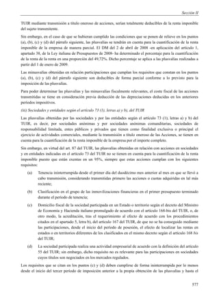 Sección II

TUIR mediante transmisión a título oneroso de acciones, serían totalmente deducibles de la renta imponible
del sujeto transmitente.
Sin embargo, en el caso de que se hubieran cumplido las condiciones que se ponen de relieve en los puntos
(a), (b), (c) y (d) del párrafo siguiente, las plusvalías se tendrán en cuenta para la cuantificación de la renta
imponible de la empresa de manera parcial. El DM del 2 de abril de 2008 -en aplicación del artículo 1,
apartado 38, de la Ley italiana de Presupuestos de 2008- ha determinado el porcentaje para la cuantificación
de la renta de la renta en una proporción del 49,72%. Dicho porcentaje se aplica a las plusvalías realizadas a
partir del 1 de enero de 2009.
Las minusvalías obtenidas en relación participaciones que cumplan los requisitos que constan en los puntos
(a), (b), (c) y (d) del párrafo siguiente son deducibles de forma parcial conforme a lo previsto para la
imposición de las plusvalías.
Para poder determinar las plusvalías y las minusvalías fiscalmente relevantes, el coste fiscal de las acciones
transmitidas se tiene en consideración previa deducción de las depreciaciones deducidas en los anteriores
períodos impositivos.
(iii) Sociedades y entidades según el artículo 73 (1), letras a) y b), del TUIR
Las plusvalías obtenidas por las sociedades y por las entidades según el artículo 73 (1), letras a) y b) del
TUIR, es decir, por sociedades anónimas y por sociedades anónimas comanditarias, sociedades de
responsabilidad limitada, entes públicos y privados que tienen como finalidad exclusiva o principal el
ejercicio de actividades comerciales, mediante la transmisión a título oneroso de las Acciones, se tienen en
cuenta para la cuantificación de la renta imponible de la empresa por el importe completo.
Sin embargo, en virtud del art. 87 del TUIR, las plusvalías obtenidas en relación con acciones en sociedades
y en entidades indicadas en el artículo 73 del TUIR no se tienen en cuenta para la cuantificación de la renta
imponible puesto que están exentas en un 95%, siempre que estas acciones cumplan con los siguientes
requisitos:
    (a)   Tenencia ininterrumpida desde el primer día del duodécimo mes anterior al mes en que se llevó a
          cabo transmisión, considerando transmitidas primero las acciones o cuotas adquiridas en lal más
          reciente;
    (b)   Clasificación en el grupo de las inmovilizaciones financieras en el primer presupuesto terminado
          durante el período de tenencia;
    (c)   Domicilio fiscal de la sociedad participada en un Estado o territorio según el decreto del Ministro
          de Economía y Hacienda italiano promulgado de acuerdo con el artículo 168-bis del TUIR, o, de
          otro modo, la acreditación, tras el requerimiento al efecto de acuerdo con los procedimientos
          citados en el apartado 5, letra b), del artículo 167 del TUIR, de que no se ha conseguido mediante
          las participaciones, desde el inicio del período de posesión, el efecto de localizar las rentas en
          estados o en territorios diferentes de los clasificados en el mismo decreto según el artículo 168 bis
          del TUIR;
    (d)   La sociedad participada realiza una actividad empresarial de acuerdo con la definición del artículo
          55 del TUIR; sin embargo, dicho requisito no es relevante para las participaciones en sociedades
          cuyos títulos son negociados en los mercados regulados.
Los requisitos que se citan en los puntos (c) y (d) deben cumplirse de forma ininterrumpida por lo menos
desde el inicio del tercer período de imposición anterior a la propia obtención de las plusvalías y hasta el


                                                                                                             577
 