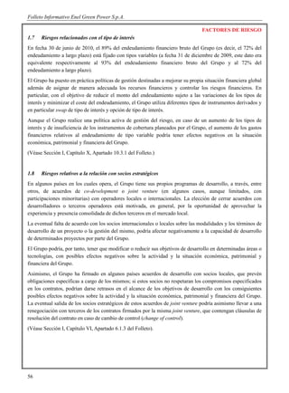 Folleto Informativo Enel Green Power S.p.A.

                                                                                  FACTORES DE RIESGO
1.7   Riesgos relacionados con el tipo de interés
En fecha 30 de junio de 2010, el 89% del endeudamiento financiero bruto del Grupo (es decir, el 72% del
endeudamiento a largo plazo) está fijado con tipos variables (a fecha 31 de diciembre de 2009, este dato era
equivalente respectivamente al 93% del endeudamiento financiero bruto del Grupo y al 72% del
endeudamiento a largo plazo).
El Grupo ha puesto en práctica políticas de gestión destinadas a mejorar su propia situación financiera global
además de asignar de manera adecuada los recursos financieros y controlar los riesgos financieros. En
particular, con el objetivo de reducir el monto del endeudamiento sujeto a las variaciones de los tipos de
interés y minimizar el coste del endeudamiento, el Grupo utiliza diferentes tipos de instrumentos derivados y
en particular swap de tipo de interés y opción de tipo de interés.
Aunque el Grupo realice una política activa de gestión del riesgo, en caso de un aumento de los tipos de
interés y de insuficiencia de los instrumentos de cobertura planeados por el Grupo, el aumento de los gastos
financieros relativos al endeudamiento de tipo variable podría tener efectos negativos en la situación
económica, patrimonial y financiera del Grupo.
(Véase Sección I, Capítulo X, Apartado 10.3.1 del Folleto.)


1.8   Riesgos relativos a la relación con socios estratégicos
En algunos países en los cuales opera, el Grupo tiene sus propios programas de desarrollo, a través, entre
otros, de acuerdos de co-development o joint venture (en algunos casos, aunque limitados, con
participaciones minoritarias) con operadores locales o internacionales. La elección de cerrar acuerdos con
desarrolladores o terceros operadores está motivada, en general, por la oportunidad de aprovechar la
experiencia y presencia consolidada de dichos terceros en el mercado local.
La eventual falta de acuerdo con los socios internacionales o locales sobre las modalidades y los términos de
desarrollo de un proyecto o la gestión del mismo, podría afectar negativamente a la capacidad de desarrollo
de determinados proyectos por parte del Grupo.
El Grupo podría, por tanto, tener que modificar o reducir sus objetivos de desarrollo en determinadas áreas o
tecnologías, con posibles efectos negativos sobre la actividad y la situación económica, patrimonial y
financiera del Grupo.
Asimismo, el Grupo ha firmado en algunos países acuerdos de desarrollo con socios locales, que prevén
obligaciones específicas a cargo de los mismos; si estos socios no respetaran los compromisos especificados
en los contratos, podrían darse retrasos en el alcance de los objetivos de desarrollo con los consiguientes
posibles efectos negativos sobre la actividad y la situación económica, patrimonial y financiera del Grupo.
La eventual salida de los socios estratégicos de estos acuerdos de joint venture podría asimismo llevar a una
renegociación con terceros de los contratos firmados por la misma joint venture, que contengan cláusulas de
resolución del contrato en caso de cambio de control (change of control).
(Véase Sección I, Capítulo VI, Apartado 6.1.3 del Folleto).




56
 