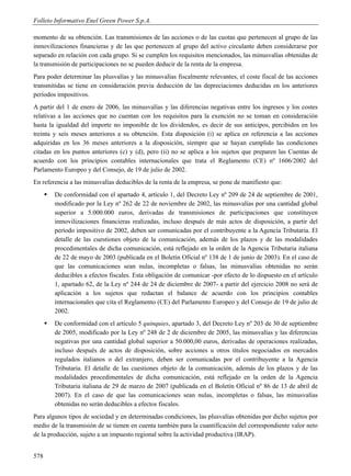 Folleto Informativo Enel Green Power S.p.A.

momento de su obtención. Las transmisiones de las acciones o de las cuotas que pertenecen al grupo de las
inmovilizaciones financieras y de las que pertenecen al grupo del activo circulante deben considerarse por
separado en relación con cada grupo. Si se cumplen los requisitos mencionados, las minusvalías obtenidas de
la transmisión de participaciones no se pueden deducir de la renta de la empresa.
Para poder determinar las plusvalías y las minusvalías fiscalmente relevantes, el coste fiscal de las acciones
transmitidas se tiene en consideración previa deducción de las depreciaciones deducidas en los anteriores
períodos impositivos.
A partir del 1 de enero de 2006, las minusvalías y las diferencias negativas entre los ingresos y los costes
relativas a las acciones que no cuentan con los requisitos para la exención no se toman en consideración
hasta la igualdad del importe no imponible de los dividendos, es decir de sus anticipos, percibidos en los
treinta y seis meses anteriores a su obtención. Esta disposición (i) se aplica en referencia a las acciones
adquiridas en los 36 meses anteriores a la disposición, siempre que se hayan cumplido las condiciones
citadas en los puntos anteriores (c) y (d), pero (ii) no se aplica a los sujetos que preparen las Cuentas de
acuerdo con los principios contables internacionales que trata el Reglamento (CE) nº 1606/2002 del
Parlamento Europeo y del Consejo, de 19 de julio de 2002.
En referencia a las minusvalías deducibles de la renta de la empresa, se pone de manifiesto que:
         De conformidad con el apartado 4, artículo 1, del Decreto Ley nº 209 de 24 de septiembre de 2001,
          modificado por la Ley nº 262 de 22 de noviembre de 2002, las minusvalías por una cantidad global
          superior a 5.000.000 euros, derivadas de transmisiones de participaciones que constituyen
          inmovilizaciones financieras realizadas, incluso después de más actos de disposición, a partir del
          período impositivo de 2002, deben ser comunicadas por el contribuyente a la Agencia Tributaria. El
          detalle de las cuestiones objeto de la comunicación, además de los plazos y de las modalidades
          procedimentales de dicha comunicación, está reflejado en la orden de la Agencia Tributaria italiana
          de 22 de mayo de 2003 (publicada en el Boletín Oficial nº 138 de 1 de junio de 2003). En el caso de
          que las comunicaciones sean nulas, incompletas o falsas, las minusvalías obtenidas no serán
          deducibles a efectos fiscales. Esta obligación de comunicar -por efecto de lo dispuesto en el artículo
          1, apartado 62, de la Ley nº 244 de 24 de diciembre de 2007- a partir del ejercicio 2008 no será de
          aplicación a los sujetos que redactan el balance de acuerdo con los principios contables
          internacionales que cita el Reglamento (CE) del Parlamento Europeo y del Consejo de 19 de julio de
          2002.
         De conformidad con el artículo 5 quinquies, apartado 3, del Decreto Ley nº 203 de 30 de septiembre
          de 2005, modificado por la Ley nº 248 de 2 de diciembre de 2005, las minusvalías y las diferencias
          negativas por una cantidad global superior a 50.000,00 euros, derivadas de operaciones realizadas,
          incluso después de actos de disposición, sobre acciones u otros títulos negociados en mercados
          regulados italianos o del extranjero, deben ser comunicadas por el contribuyente a la Agencia
          Tributaria. El detalle de las cuestiones objeto de la comunicación, además de los plazos y de las
          modalidades procedimentales de dicha comunicación, está reflejado en la orden de la Agencia
          Tributaria italiana de 29 de marzo de 2007 (publicada en el Boletín Oficial nº 86 de 13 de abril de
          2007). En el caso de que las comunicaciones sean nulas, incompletas o falsas, las minusvalías
          obtenidas no serán deducibles a efectos fiscales.
Para algunos tipos de sociedad y en determinadas condiciones, las plusvalías obtenidas por dicho sujetos por
medio de la transmisión de se tienen en cuenta también para la cuantificación del correspondiente valor neto
de la producción, sujeto a un impuesto regional sobre la actividad productiva (IRAP).


578
 