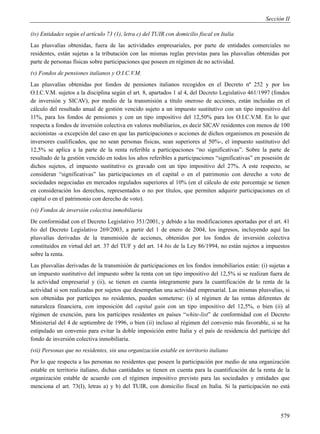 Sección II

(iv) Entidades según el artículo 73 (1), letra c) del TUIR con domicilio fiscal en Italia
Las plusvalías obtenidas, fuera de las actividades empresariales, por parte de entidades comerciales no
residentes, están sujetas a la tributación con las mismas reglas previstas para las plusvalías obtenidas por
parte de personas físicas sobre participaciones que poseen en régimen de no actividad.
(v) Fondos de pensiones italianos y O.I.C.V.M.
Las plusvalías obtenidas por fondos de pensiones italianos recogidos en el Decreto nº 252 y por los
O.I.C.V.M. sujetos a la disciplina según el art. 8, apartados 1 al 4, del Decreto Legislativo 461/1997 (fondos
de inversión y SICAV), por medio de la transmisión a título oneroso de acciones, están incluidas en el
cálculo del resultado anual de gestión vencido sujeto a un impuesto sustitutivo con un tipo impositivo del
11%, para los fondos de pensiones y con un tipo impositivo del 12,50% para los O.I.C.V.M. En lo que
respecta a fondos de inversión colectiva en valores mobiliarios, es decir SICAV residentes con menos de 100
accionistas -a excepción del caso en que las participaciones o acciones de dichos organismos en posesión de
inversores cualificados, que no sean personas físicas, sean superiores al 50%-, el impuesto sustitutivo del
12,5% se aplica a la parte de la renta referible a participaciones “no significativas”. Sobre la parte de
resultado de la gestión vencido en todos los años referibles a participaciones “significativas” en posesión de
dichos sujetos, el impuesto sustitutivo es gravado con un tipo impositivo del 27%. A este respecto, se
consideran “significativas” las participaciones en el capital o en el patrimonio con derecho a voto de
sociedades negociadas en mercados regulados superiores al 10% (en el cálculo de este porcentaje se tienen
en consideración los derechos, representados o no por títulos, que permiten adquirir participaciones en el
capital o en el patrimonio con derecho de voto).
(vi) Fondos de inversión colectiva inmobiliaria
De conformidad con el Decreto Legislativo 351/2001, y debido a las modificaciones aportadas por el art. 41
bis del Decreto Legislativo 269/2003, a partir del 1 de enero de 2004, los ingresos, incluyendo aquí las
plusvalías derivadas de la transmisión de acciones, obtenidos por los fondos de inversión colectiva
constituidos en virtud del art. 37 del TUF y del art. 14 bis de la Ley 86/1994, no están sujetos a impuestos
sobre la renta.
Las plusvalías derivadas de la transmisión de participaciones en los fondos inmobiliarios están: (i) sujetas a
un impuesto sustitutivo del impuesto sobre la renta con un tipo impositivo del 12,5% si se realizan fuera de
la actividad empresarial y (ii), se tienen en cuenta íntegramente para la cuantificación de la renta de la
actividad si son realizadas por sujetos que desempeñan una actividad empresarial. Las mismas plusvalías, si
son obtenidas por partícipes no residentes, pueden someterse: (i) al régimen de las rentas diferentes de
naturaleza financiera, con imposición del capital gain con un tipo impositivo del 12,5%, o bien (ii) al
régimen de exención, para los partícipes residentes en países “white-list” de conformidad con el Decreto
Ministerial del 4 de septiembre de 1996, o bien (ii) incluso al régimen del convenio más favorable, si se ha
estipulado un convenio para evitar la doble imposición entre Italia y el país de residencia del partícipe del
fondo de inversión colectiva inmobiliaria.
(vii) Personas que no residentes, sin una organización estable en territorio italiano
Por lo que respecta a las personas no residentes que poseen la participación por medio de una organización
estable en territorio italiano, dichas cantidades se tienen en cuenta para la cuantificación de la renta de la
organización estable de acuerdo con el régimen impositivo previsto para las sociedades y entidades que
menciona el art. 73(I), letras a) y b) del TUIR, con domicilio fiscal en Italia. Si la participación no está




                                                                                                          579
 