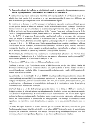 Sección II

A. Imposición directa derivada de la adquisición, tenencia y transmisión de acciones por personas
   físicas, sujetos pasivos del Impuesto sobre la Renta de las Personas Físicas
A continuación se expone un análisis de las principales implicaciones a efectos de la tributación directa de la
adquisición a título gratuito, de la tenencia y, en su caso, posterior transmisión de las acciones del Emisor por
parte de accionistas que sean personas físicas residentes en territorio español.
Sin perjuicio de lo dispuesto en los Convenios para evitar la doble imposición suscritos por España que, en
su caso, puedan resultar de aplicación, a efectos fiscales, se consideran residentes en España a (i) aquellas
personas físicas en las que concurra alguna de las circunstancias previstas en el artículo 9 de la Ley 35/2006,
de 28 de noviembre, del Impuesto sobre la Renta de las Personas Físicas y de modificación parcial de las
Leyes de los Impuesto sobre Sociedades, sobre la Renta de no Residentes y sobre el Patrimonio (en adelante,
“Ley del IRPF”), (ii) las personas de nacionalidad española (incluyendo a su cónyuge e hijos menores de
edad) que tengan su residencia habitual en el extranjero por su condición de miembros de misiones
diplomáticas españolas, de oficinas consulares españolas y otros cargos oficiales en los términos previstos en
el artículo 10 de la Ley del IRPF, así como (iii) las personas físicas de nacionalidad española que, habiendo
sido residentes fiscales en España, acrediten su nueva residencia fiscal en un país o territorio considerado
como paraíso fiscal (en este último supuesto, la residencia española a efectos fiscales se aplicará en el año en
que se produzca el cambio de residencia y durante los cuatro ejercicios siguientes).
Adicionalmente, las implicaciones que a continuación se citan resultan aplicables a las personas físicas
residentes en un Estado miembro de la Unión Europea que optan por tributar como contribuyentes del IRPF,
en los términos previstos en el artículo 46 de la Ley del IRNR.
Tributación en el IRPF de las rentas percibidas en calidad de accionista
Conforme al artículo 10 del Convenio para evitar la doble imposición suscrito entre Italia y España, los
dividendos distribuidos por una compañía italiana a un sujeto residente en España podrán someterse a
imposición en España y en Italia, si bien el impuesto exigido en Italia no podrá exceder del 15 por ciento del
importe bruto de los dividendos.
De conformidad con el artículo 25.1 de la Ley del IRPF, tienen la consideración de rendimientos íntegros del
capital mobiliario sujetos al IRPF los rendimientos obtenidos por la participación en los fondos propios de
cualquier tipo de entidad, entre los que se encuentran, entre otros, los dividendos, primas de asistencia a junta
y participaciones en Resultados, y los rendimientos derivados de la constitución o cesión de derechos o
facultades de uso o disfrute sobre los valores.
El artículo 7.y) de la Ley del IRPF establece que están exentos, con el límite de 1.500 euros anuales, los
dividendos, primas de asistencia a juntas, participaciones en los Resultados y rentas procedentes de cualquier
clase de activos excepto la entrega de acciones liberadas que, estatutariamente o por decisión de los órganos
sociales, faculten para participar en los Resultados, ventas, operaciones, rentas o conceptos análogos de una
entidad por causa distinta de la remuneración del trabajo personal. Sin embargo, en determinados casos
específicos, esa exención no resulta de aplicación, es necesario por lo tanto, analizar la situación caso por
caso.
Las rentas del capital mobiliario no exentas obtenidas por los accionistas del Emisor, deducidos los gastos
fiscalmente deducibles en virtud del artículo 26.1.a) de la Ley del IRPF (esto es, los gastos de administración
y depósito, en los términos establecidos en el artículo 26.1.a) de la Ley del IRPF) se integrarán en la base
imponible del ahorro correspondiente al ejercicio en que dichos rendimientos sean exigibles.




                                                                                                             583
 