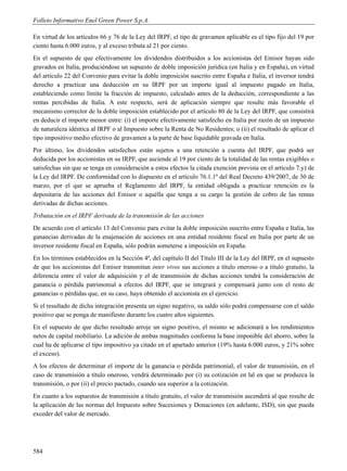 Folleto Informativo Enel Green Power S.p.A.

En virtud de los artículos 66 y 76 de la Ley del IRPF, el tipo de gravamen aplicable es el tipo fijo del 19 por
ciento hasta 6.000 euros, y al exceso tributa al 21 por ciento.
En el supuesto de que efectivamente los dividendos distribuidos a los accionistas del Emisor hayan sido
gravados en Italia, produciéndose un supuesto de doble imposición jurídica (en Italia y en España), en virtud
del artículo 22 del Convenio para evitar la doble imposición suscrito entre España e Italia, el inversor tendrá
derecho a practicar una deducción en su IRPF por un importe igual al impuesto pagado en Italia,
estableciendo como límite la fracción de impuesto, calculado antes de la deducción, correspondiente a las
rentas percibidas de Italia. A este respecto, será de aplicación siempre que resulte más favorable el
mecanismo corrector de la doble imposición establecido por el artículo 80 de la Ley del IRPF, que consistirá
en deducir el importe menor entre: (i) el importe efectivamente satisfecho en Italia por razón de un impuesto
de naturaleza idéntica al IRPF o al Impuesto sobre la Renta de No Residentes; o (ii) el resultado de aplicar el
tipo impositivo medio efectivo de gravamen a la parte de base liquidable gravada en Italia.
Por último, los dividendos satisfechos están sujetos a una retención a cuenta del IRPF, que podrá ser
deducida por los accionistas en su IRPF, que asciende al 19 por ciento de la totalidad de las rentas exigibles o
satisfechas sin que se tenga en consideración a estos efectos la citada exención prevista en el artículo 7.y) de
la Ley del IRPF. De conformidad con lo dispuesto en el artículo 76.1.1º del Real Decreto 439/2007, de 30 de
marzo, por el que se aprueba el Reglamento del IRPF, la entidad obligada a practicar retención es la
depositaria de las acciones del Emisor o aquélla que tenga a su cargo la gestión de cobro de las rentas
derivadas de dichas acciones.
Tributación en el IRPF derivada de la transmisión de las acciones
De acuerdo con el artículo 13 del Convenio para evitar la doble imposición suscrito entre España e Italia, las
ganancias derivadas de la enajenación de acciones en una entidad residente fiscal en Italia por parte de un
inversor residente fiscal en España, sólo podrán someterse a imposición en España.
En los términos establecidos en la Sección 4ª, del capítulo II del Título III de la Ley del IRPF, en el supuesto
de que los accionistas del Emisor transmitan inter vivos sus acciones a título oneroso o a título gratuito, la
diferencia entre el valor de adquisición y el de transmisión de dichas acciones tendrá la consideración de
ganancia o pérdida patrimonial a efectos del IRPF, que se integrará y compensará junto con el resto de
ganancias o pérdidas que, en su caso, haya obtenido el accionista en el ejercicio.
Si el resultado de dicha integración presenta un signo negativo, su saldo sólo podrá compensarse con el saldo
positivo que se ponga de manifiesto durante los cuatro años siguientes.
En el supuesto de que dicho resultado arroje un signo positivo, el mismo se adicionará a los rendimientos
netos de capital mobiliario. La adición de ambas magnitudes conforma la base imponible del ahorro, sobre la
cual ha de aplicarse el tipo impositivo ya citado en el apartado anterior (19% hasta 6.000 euros, y 21% sobre
el exceso).
A los efectos de determinar el importe de la ganancia o pérdida patrimonial, el valor de transmisión, en el
caso de transmisión a título oneroso, vendrá determinado por (i) su cotización en lal en que se produzca la
transmisión, o por (ii) el precio pactado, cuando sea superior a la cotización.
En cuanto a los supuestos de transmisión a título gratuito, el valor de transmisión ascenderá al que resulte de
la aplicación de las normas del Impuesto sobre Sucesiones y Donaciones (en adelante, ISD), sin que pueda
exceder del valor de mercado.




584
 