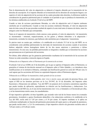 Sección II

Para la determinación del valor de adquisición se deducirá el importe obtenido por la transmisión de los
derechos de suscripción. Si el importe obtenido en la transmisión de los derechos de suscripción llegara a ser
superior al valor de adquisición de las acciones de las cuales procedan tales derechos, la diferencia tendrá la
consideración de ganancia patrimonial para el vendedor en el período en que se produzca la transmisión, en
los términos establecidos en el artículo 35 de la Ley del IRPF.
Cuando se trate de acciones parcialmente liberadas, su valor de adquisición será el importe realmente
satisfecho por el contribuyente. Cuando se trate de acciones totalmente liberadas, el valor de adquisición
tanto de éstas como de las que procedan resultará de repartir el coste total entre el número de títulos, tanto los
antiguos como los liberados que correspondan.
Tanto en el supuesto de transmisión a título oneroso como gratuito, el valor de adquisición / de transmisión
se incrementará / minorará, respectivamente, en los gastos y tributos inherentes a la adquisición /
transmisión, excluidos los intereses, que hubiesen sido satisfechos por el adquirente / transmitente.
Es preciso tener en cuenta que, conforme a lo establecido en el artículo 33.5 de la Ley del IRPF, no se
considerarán como pérdidas patrimoniales las derivadas de transmisiones de acciones cuando el accionista
hubiese adquirido valores homogéneos dentro de los dos meses anteriores o posteriores a dichas
transmisiones. En este caso, las pérdidas patrimoniales se integrarán a medida que se transmitan las acciones
que permanezcan en el patrimonio del accionista.
Por último, debe señalarse que las ganancias patrimoniales resultantes de la transmisión de las acciones del
Emisor no están sometidas a retención alguna en España.
Tributación en el Impuesto sobre el Patrimonio por la tenencia de acciones
El artículo 3 de la Ley 4/2008, de 23 de diciembre, por la que se suprime el Impuesto sobre el Patrimonio, se
generaliza el sistema de devolución mensual en el Impuesto sobre el Valor Añadido, y se introducen otras
modificaciones en la normativa tributaria, contempla una bonificación general en cuota del 100 por cien, lo
cual supone que los accionistas del Emisor no soportarán Impuesto sobre el Patrimonio alguno.
Tributación en el ISD por la transmisión a título gratuito de las acciones
La adquisición de acciones a título gratuito, inter vivos o mortis causa, por parte de personas físicas, está
sujeta al ISD en los términos previstos en la Ley 29/1987, de 18 de diciembre, del Impuesto sobre
Sucesiones y Donaciones (en adelante, “Ley del ISD”) sin perjuicio de la normativa autonómica específica
que pueda resultar de aplicación, especialmente en relación con las bonificaciones y deducciones. Los
sujetos pasivos del ISD son, en el caso de las transmisiones inter vivos, el donatario o el favorecido por ellas,
y en las transmisiones mortis causa, los causahabientes.
El tipo impositivo aplicable a la base liquidable, que asciende valor real de los bienes menos los eventuales
gravámenes, Acreedores y gastos fiscalmente deducibles y las reducciones conforme a lo establecido en la
Ley del ISD, oscila entre el 7,65 por ciento y el 34 por ciento. Al importe resultante se le aplica un
coeficiente multiplicador en función del patrimonio preexistente del sujeto pasivo y del grado de parentesco,
que puede oscilar entre 1 y 2,4. En consecuencia, el tipo impositivo efectivo de gravamen oscilaría entre el
7,65 por ciento y el 81,60 por ciento.




                                                                                                              585
 