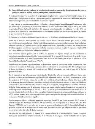 Folleto Informativo Enel Green Power S.p.A.

B.    Imposición directa derivada de la adquisición, tenencia y transmisión de acciones por inversores
      personas jurídicas, sujetos pasivos del Impuesto sobre Sociedades
A continuación se expone un análisis de las principales implicaciones a efectos de la tributación directa de la
adquisición a título gratuito, tenencia y, en su caso, posterior transmisión de las acciones del Emisor por parte
de accionistas personas jurídicas residentes en territorio español.
A estos efectos, se consideraran residentes en España a efectos fiscales, las entidades calificadas como tales
por aplicación de lo dispuesto en el artículo 8 del Real Decreto Legislativo 4/2004, de 5 de marzo, por el que
se aprueba el Texto Refundido de la Ley del Impuesto sobre Sociedades (en adelante, “Ley del IS”), sin
perjuicio de lo regulado en los Convenios para evitar la Doble Imposición suscritos con el Reino de España
y, que pudieran ser de aplicación.
Tributación en el IS de los dividendos o participaciones en Resultados obtenidos en calidad de accionista
Como se ha indicado anteriormente, de acuerdo con el artículo 10 del Convenio para evitar la doble
imposición suscrito entre España e Italia, los dividendos pagados por una sociedad residente fiscal en Italia a
un sujeto residente en España a efectos fiscales podrán someterse a imposición en España. Así mismo, dichos
dividendos podrán someterse a imposición en Italia, aunque no pudiendo exceder el impuesto exigido el 15
por ciento del importe bruto de los dividendos recibidos.
Los inversores sujetos pasivos del IS habrán de registrar el importe íntegro de los dividendos o
participaciones en Resultados obtenidos como consecuencia de la tenencia de las acciones de acuerdo con los
criterios establecidos en el Real Decreto 1514/2007, de 16 de noviembre, por el que se aprueba el “Plan
General de Contabilidad” (en adelante, “PGC”).
Cuando tales dividendos o participaciones en Resultados hayan de reconocerse desde un punto de vista
contable en la cuenta de Pérdidas y Ganancias, éstos se integrarán en la base imponible del sujeto pasivo en
la forma prevista en el artículo 10 y siguientes del TRLIS, tributando, con carácter general, al tipo de
gravamen del 30%.
En el supuesto de que efectivamente los dividendos distribuidos a los accionistas del Emisor hayan sido
gravados en Italia, produciéndose un supuesto de doble imposición jurídica (en Italia y en España), en virtud
del artículo 22 del Convenio para evitar la doble imposición suscrito entre España e Italia, el inversor tendrá
derecho a practicar una deducción en su IS por un importe igual al impuesto pagado en Italia, estableciendo
como límite la fracción de impuesto, calculado antes de la deducción, correspondiente a las rentas percibidas
de Italia. A este respecto, será de aplicación siempre que resulte más favorable el mecanismo corrector de la
doble imposición establecido por el artículo 31 de la Ley del IS, que consistirá en deducir la menor de: (i) el
importe efectivo de lo satisfecho en Italia por aplicación de un impuesto de naturaleza idéntica o análoga a la
del IS, o (ii) el importe de la cuota íntegra que en España correspondería pagar por las mencionadas rentas si
se hubieran obtenido en territorio español.
Los inversores residentes en España soportarán una retención del 19 por ciento, a cuenta del IS, sobre el
importe íntegro del Resultado distribuido. De conformidad con lo dispuesto en el artículo 60.2 del Real
Decreto 1777/2004, de 30 de julio, por el que se aprueba el Reglamento del IS, la entidad obligada a
practicar la retención es la depositaria de las acciones del Emisor o aquel que tenga a su cargo la gestión de
cobro de las rentas derivadas de dichas acciones.
La retención soportada minorará el importe de la cuota resultante de la autoliquidación. Cuando el importe
de la cuota resultante sea inferior a la suma de la totalidad de los pagos a cuenta realizados por el sujeto



586
 