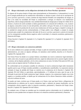 Sección I

                                                                             FACTORES DE RIESGO
1.9   Riesgos relacionados con las obligaciones derivadas de los Power Purchase Agreements
En algunos de los países donde el Grupo opera (principalmente en Norteamérica y Latinoamérica), la venta
por la energía producida por las instalaciones individuales se efectúa en parte a través de la suscripción de
power purchase agreements, es decir, contratos de larga duración firmados con compradores de energía, en
base a los cuales las sociedades del Grupo se comprometen a entregar, en relación a las instalaciones
específicas, toda la energía producida o una cantidad determinada de energía para el tiempo de validez de los
mismos y el precio de cesión acordado se indexa generalmente a la variación de la inflación, o sea, al precio
de algunas commodities (como el coste del petróleo, del carbón o del gas). Por tanto, en el eventual caso de
una disminución de la producción de una de estas instalaciones de forma que llegue a impedir la entrega de
la cantidad de energía prevista contractualmente, el Grupo podría verse obligado a comprar la energía
necesaria para cumplir los compromisos derivados de los power purchase agreements a precios de mercado
con los consiguientes posibles efectos negativos sobre la actividad y la situación económica, patrimonial y
financiera del Grupo.
(Véase Sección I, Capítulo VI, Apartado 6.1.2 y Capítulo IX, Apartado 9.2.1 y Capítulo X, Apartado 10.3.3
del Folleto).


1.10 Riesgos relacionados con contenciosos judiciales
En el curso ordinario de su propia actividad, el Grupo es parte de numerosos procesos judiciales civiles y
administrativos, así como en algunos arbitrajes, de naturaleza serial también, descritos en la Sección I,
Capítulo XX, Apartado 20.6.
Enel Green Power ha dotado en su propio balance consolidado una reserva contencioso legal destinada a
cubrir, entre otros, los pasivos que pudieran derivarse, según las indicaciones de los asesores legales internos
y externos, de las disputas judiciales y de los otros contenciosos en curso. En fecha 30 de junio de 2010, esta
reserva tenía un importe total de 25 millones de euros.
De conformidad con los principios contables de referencia, la reserva contencioso-legal cubre únicamente
aquellos pasivos que el Grupo considera probables y razonablemente cuantificables. La exposición máxima
estimada al riesgo de pérdida del Grupo en realción con el contencioso de la Sección I, Capítulo XX,
Apartado 20.6 del Folleto es equivalente, aproximadamente, a 13 millones de euros, para los que se ha
efectuado la provisión del fondo contencioso legal. Además, respecto a los contenciosos legales cuyo éxito
negativo se considera posible, se detalla que las estimaciones de los efectos financieros totales asciende a
cerca de 6 millones de euros.
No puede, por tanto, excluirse que el Grupo pueda, en el futuro, tener que hacer frente a obligaciones de
indemnización no cubiertos por la reserva contencioso legal o cubiertos de manera insuficiente, con los
consiguientes efectos negativos sobre la situación económica, patrimonial y financiera del Grupo (véase.
Sección I, Capítulo XX, Apartado 20.6 del Folleto).
En cualquier caso, el Grupo no considera que los eventuales pasivos relacionados con el resultado de las
disputas en curso puedan tener un impacto relevante en la situación económico-patrimonial y financiera.




                                                                                                             57
 