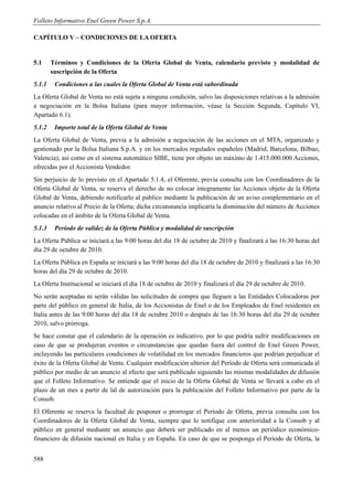 Folleto Informativo Enel Green Power S.p.A.

CAPÍTULO V – CONDICIONES DE LA OFERTA


5.1     Términos y Condiciones de la Oferta Global de Venta, calendario previsto y modalidad de
        suscripción de la Oferta
5.1.1    Condiciones a las cuales la Oferta Global de Venta está subordinada
La Oferta Global de Venta no está sujeta a ninguna condición, salvo las disposiciones relativas a la admisión
a negociación en la Bolsa Italiana (para mayor información, véase la Sección Segunda, Capítulo VI,
Apartado 6.1).
5.1.2    Importe total de la Oferta Global de Venta
La Oferta Global de Venta, previa a la admisión a negociación de las acciones en el MTA, organizado y
gestionado por la Bolsa Italiana S.p.A. y en los mercados regulados españoles (Madrid, Barcelona, Bilbao,
Valencia), así como en el sistema automático SIBE, tiene por objeto un máximo de 1.415.000.000 Acciones,
ofrecidas por el Accionista Vendedor.
Sin perjuicio de lo previsto en el Apartado 5.1.4, el Oferente, previa consulta con los Coordinadores de la
Oferta Global de Venta, se reserva el derecho de no colocar íntegramente las Acciones objeto de la Oferta
Global de Venta, debiendo notificarlo al público mediante la publicación de un aviso complementario en el
anuncio relativo al Precio de la Oferta; dicha circunstancia implicaría la disminución del número de Acciones
colocadas en el ámbito de la Oferta Global de Venta.
5.1.3    Período de validez de la Oferta Pública y modalidad de suscripción
La Oferta Pública se iniciará a las 9:00 horas del día 18 de octubre de 2010 y finalizará a las 16:30 horas del
día 29 de octubre de 2010.
La Oferta Pública en España se iniciará a las 9:00 horas del día 18 de octubre de 2010 y finalizará a las 16:30
horas del día 29 de octubre de 2010.
La Oferta Institucional se iniciará el día 18 de octubre de 2010 y finalizará el día 29 de octubre de 2010.
No serán aceptadas ni serán válidas las solicitudes de compra que lleguen a las Entidades Colocadoras por
parte del público en general de Italia, de los Accionistas de Enel o de los Empleados de Enel residentes en
Italia antes de las 9:00 horas del día 18 de octubre 2010 o después de las 16:30 horas del día 29 de octubre
2010, salvo prórroga.
Se hace constar que el calendario de la operación es indicativo, por lo que podría sufrir modificaciones en
caso de que se produjeran eventos o circunstancias que quedan fuera del control de Enel Green Power,
incluyendo las particulares condiciones de volatilidad en los mercados financieros que podrían perjudicar el
éxito de la Oferta Global de Venta. Cualquier modificación ulterior del Período de Oferta será comunicada al
público por medio de un anuncio al efecto que será publicado siguiendo las mismas modalidades de difusión
que el Folleto Informativo. Se entiende que el inicio de la Oferta Global de Venta se llevará a cabo en el
plazo de un mes a partir de lal de autorización para la publicación del Folleto Informativo por parte de la
Consob.
El Oferente se reserva la facultad de posponer o prorrogar el Período de Oferta, previa consulta con los
Coordinadores de la Oferta Global de Venta, siempre que lo notifique con anterioridad a la Consob y al
público en general mediante un anuncio que deberá ser publicado en al menos un periódico económico-
financiero de difusión nacional en Italia y en España. En caso de que se posponga el Período de Oferta, la


588
 